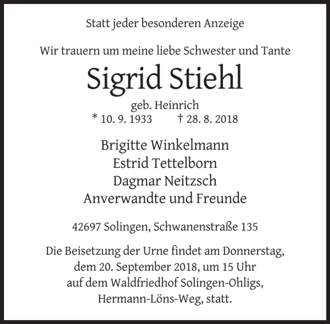 <p>Statt jeder besonderen Anzeige<br />Wir trauern um meine liebe Schwester und Tante</p><p>Sigrid Stiehl<br />geb. Heinrich<br />* 10. 9. 1933<br />† 28. 8. 2018</p><p>Brigitte Winkelmann<br />Estrid Tettelborn<br />Dagmar Neitzsch<br />Anverwandte und Freunde<br />42697 Solingen, Schwanenstraße 135<br />Die Beisetzung der Urne findet am Donnerstag,<br />dem 20. September 2018, um 15 Uhr<br />auf dem Waldfriedhof Solingen-Ohligs,<br />Hermann-Löns-Weg, statt.</p>
