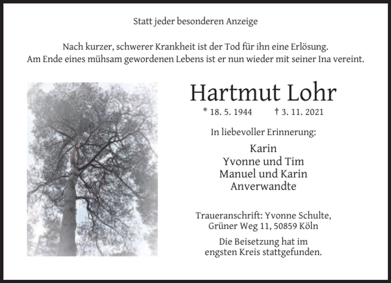 <p>Statt jeder besonderen Anzeige<br />Nach kurzer, schwerer Krankheit ist der Tod für ihn eine Erlösung.<br />Am Ende eines mühsam gewordenen Lebens ist er nun wieder mit seiner Ina vereint.</p><p>Hartmut Lohr<br />* 18. 5. 1944</p><p>† 3. 11. 2021</p><p>In liebevoller Erinnerung:</p><p>Karin<br />Yvonne und Tim<br />Manuel und Karin<br />Anverwandte<br />Traueranschrift: Yvonne Schulte,<br />Grüner Weg 11, 50859 Köln<br />Die Beisetzung hat im<br />engsten Kreis stattgefunden.</p>