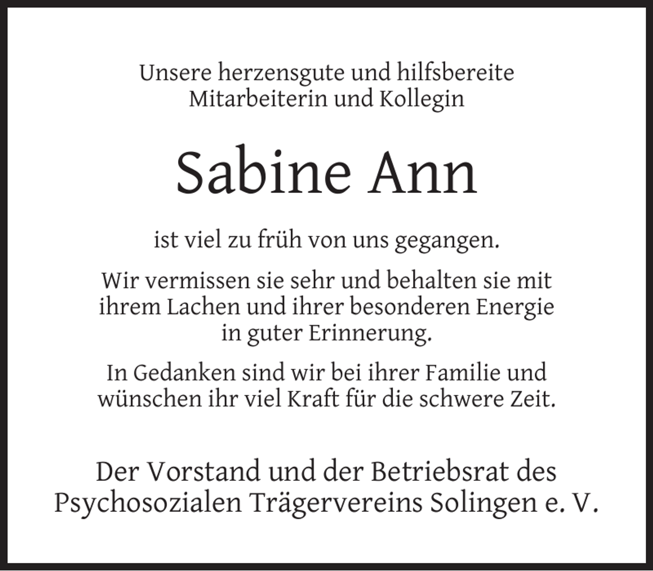 <p>Unsere herzensgute und hilfsbereite<br />Mitarbeiterin und Kollegin</p><p>Sabine Ann<br />ist viel zu früh von uns gegangen.<br />Wir vermissen sie sehr und behalten sie mit<br />ihrem Lachen und ihrer besonderen Energie<br />in guter Erinnerung.<br />In Gedanken sind wir bei ihrer Familie und<br />wünschen ihr viel Kraft für die schwere Zeit.</p><p>Der Vorstand und der Betriebsrat des<br />Psychosozialen Trägervereins Solingen e. V.</p>