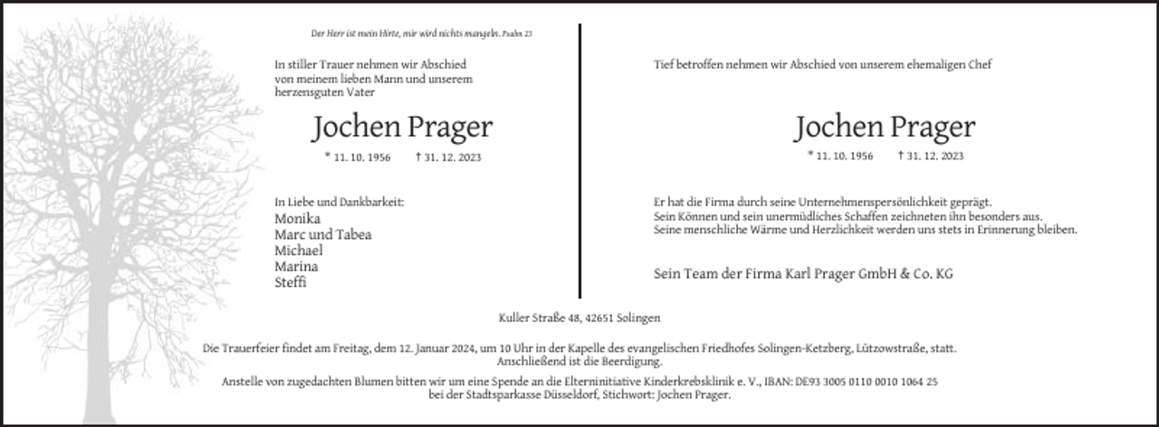 <p>Der Herr ist mein Hirte, mir wird nichts mangeln. Psalm 23</p><p>In stiller Trauer nehmen wir Abschied<br />von meinem lieben Mann und unserem<br />herzensguten Vater</p><p>Tief betroffen nehmen wir Abschied von unserem ehemaligen Chef</p><p>Jochen Prager</p><p>Jochen Prager<br />* 11. 10. 1956</p><p>In Liebe und Dankbarkeit:</p><p>Monika<br />Marc und Tabea<br />Michael<br />Marina<br />Steffi</p><p>* 11. 10. 1956</p><p>† 31. 12. 2023</p><p>† 31. 12. 2023</p><p>Er hat die Firma durch seine Unternehmenspersönlichkeit geprägt.<br />Sein Können und sein unermüdliches Schaffen zeichneten ihn besonders aus.<br />Seine menschliche Wärme und Herzlichkeit werden uns stets in Erinnerung bleiben.</p><p>Sein Team der Firma Karl Prager GmbH &amp; Co. KG</p><p>Kuller Straße 48, 42651 Solingen<br />Die Trauerfeier findet am Freitag, dem 12. Januar 2024, um 10 Uhr in der Kapelle des evangelischen Friedhofes Solingen-Ketzberg, Lützowstraße, statt.<br />Anschließend ist die Beerdigung.<br />Anstelle von zugedachten Blumen bitten wir um eine Spende an die Elterninitiative Kinderkrebsklinik e. V., IBAN: DE9005 011064 25<br />bei der Stadtsparkasse Düsseldorf, Stichwort: Jochen Prager.</p>
