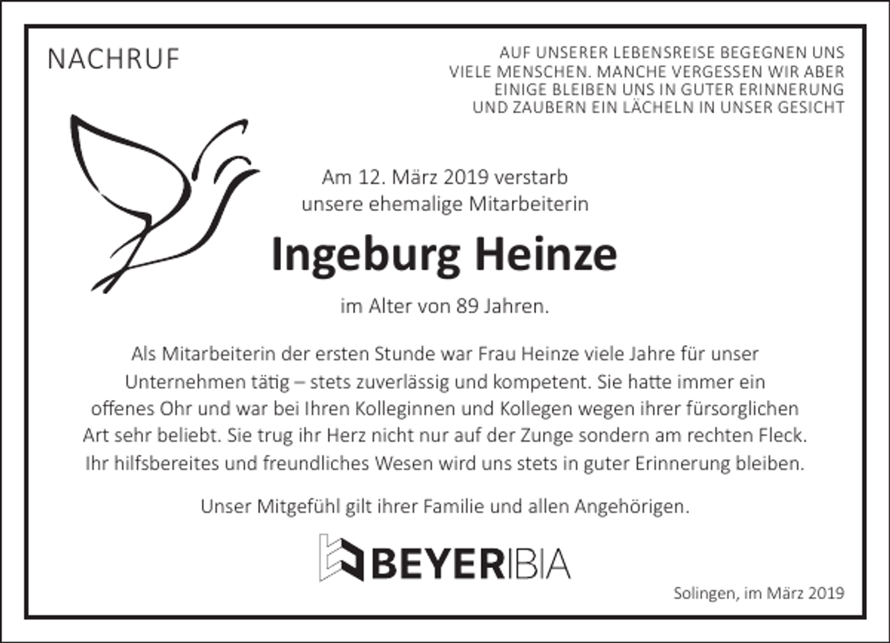 <p>NACHRUF</p><p>AUF UNSERER LEBENSREISE BEGEGNEN UNS<br />VIELE MENSCHEN. MANCHE VERGESSEN WIR ABER<br />EINIGE BLEIBEN UNS IN GUTER ERINNERUNG<br />UND ZAUBERN EIN LÄCHELN IN UNSER GESICHT</p><p>Am 12. März 2019 verstarb<br />unsere ehemalige Mitarbeiterin</p><p>Ingeburg Heinze<br />im Alter von 89 Jahren.<br />Als Mitarbeiterin der ersten Stunde war Frau Heinze viele Jahre für unser<br />Unternehmen tätig – stets zuverlässig und kompetent. Sie hatte immer ein<br />oﬀenes Ohr und war bei Ihren Kolleginnen und Kollegen wegen ihrer fürsorglichen<br />Art sehr beliebt. Sie trug ihr Herz nicht nur auf der Zunge sondern am rechten Fleck.<br />Ihr hilfsbereites und freundliches Wesen wird uns stets in guter Erinnerung bleiben.<br />Unser Mitgefühl gilt ihrer Familie und allen Angehörigen.</p><p>Solingen, im März 2019</p>