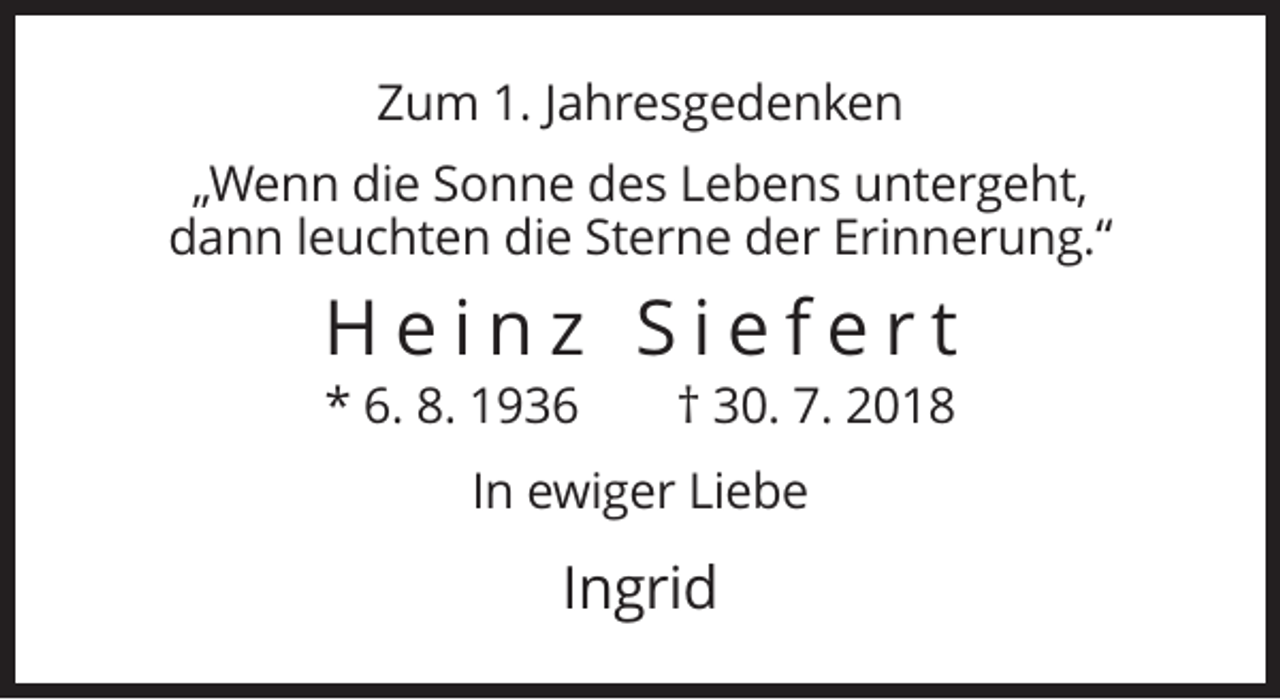 <p>Zum 1. Jahresgedenken<br />„Wenn die Sonne des Lebens untergeht,<br />dann leuchten die Sterne der Erinnerung.“</p><p>Heinz Siefert<br />* 6. 8. 1936</p><p>† 30. 7. 2018</p><p>In ewiger Liebe</p><p>Ingrid</p>