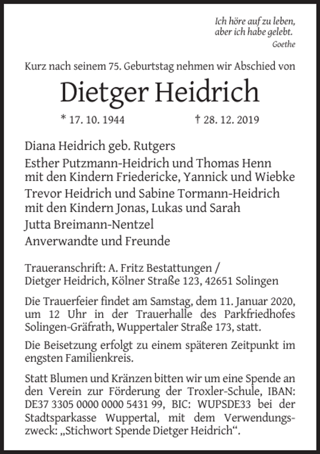 <p>Ich höre auf zu leben,<br />aber ich habe gelebt.<br />Goethe</p><p>Kurz nach seinem 75. Geburtstag nehmen wir Abschied von</p><p>Dietger Heidrich<br />* 17. 10. 1944</p><p>† 28. 12. 2019</p><p>Diana Heidrich geb. Rutgers<br />Esther Putzmann-Heidrich und Thomas Henn<br />mit den Kindern Friedericke, Yannick und Wiebke<br />Trevor Heidrich und Sabine Tormann-Heidrich<br />mit den Kindern Jonas, Lukas und Sarah<br />Jutta Breimann-Nentzel<br />Anverwandte und Freunde<br />Traueranschrift: A. Fritz Bestattungen /<br />Dietger Heidrich, Kölner Straße 123, 42651 Solingen<br />Die Trauerfeier findet am Samstag, dem 11. Januar 2020,<br />um 12 Uhr in der Trauerhalle des Parkfriedhofes<br />Solingen-Gräfrath, Wuppertaler Straße 173, statt.<br />Die Beisetzung erfolgt zu einem späteren Zeitpunkt im<br />engsten Familienkreis.<br />Statt Blumen und Kränzen bitten wir um eine Spende an<br />den Verein zur Förderung der Troxler-Schule, IBAN:<br />DE37 3305 5431 99, BIC: WUPSDE33 bei der<br />Stadtsparkasse Wuppertal, mit dem Verwendungszweck: „Stichwort Spende Dietger Heidrich“.</p>