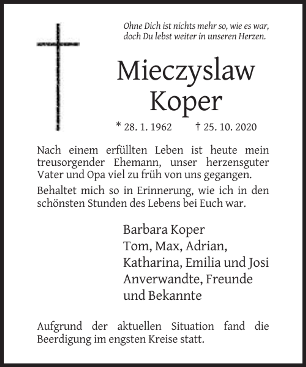 <p>Ohne Dich ist nichts mehr so, wie es war,<br />doch Du lebst weiter in unseren Herzen.</p><p>Mieczyslaw<br />Koper<br />* 28. 1. 1962</p><p>† 25. 10. 2020</p><p>Nach einem erfüllten Leben ist heute mein<br />treusorgender Ehemann, unser herzensguter<br />Vater und Opa viel zu früh von uns gegangen.<br />Behaltet mich so in Erinnerung, wie ich in den<br />schönsten Stunden des Lebens bei Euch war.</p><p>Barbara Koper<br />Tom, Max, Adrian,<br />Katharina, Emilia und Josi<br />Anverwandte, Freunde<br />und Bekannte<br />Aufgrund der aktuellen Situation fand die<br />Beerdigung im engsten Kreise statt.</p>