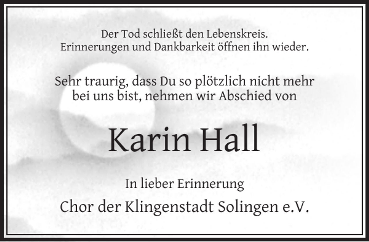 <p>Der Tod schließt den Lebenskreis.<br />Erinnerungen und Dankbarkeit öffnen ihn wieder.</p><p>Sehr traurig, dass Du so plötzlich nicht mehr<br />bei uns bist, nehmen wir Abschied von</p><p>Karin Hall<br />In lieber Erinnerung</p><p>Chor der Klingenstadt Solingen e.V.</p>