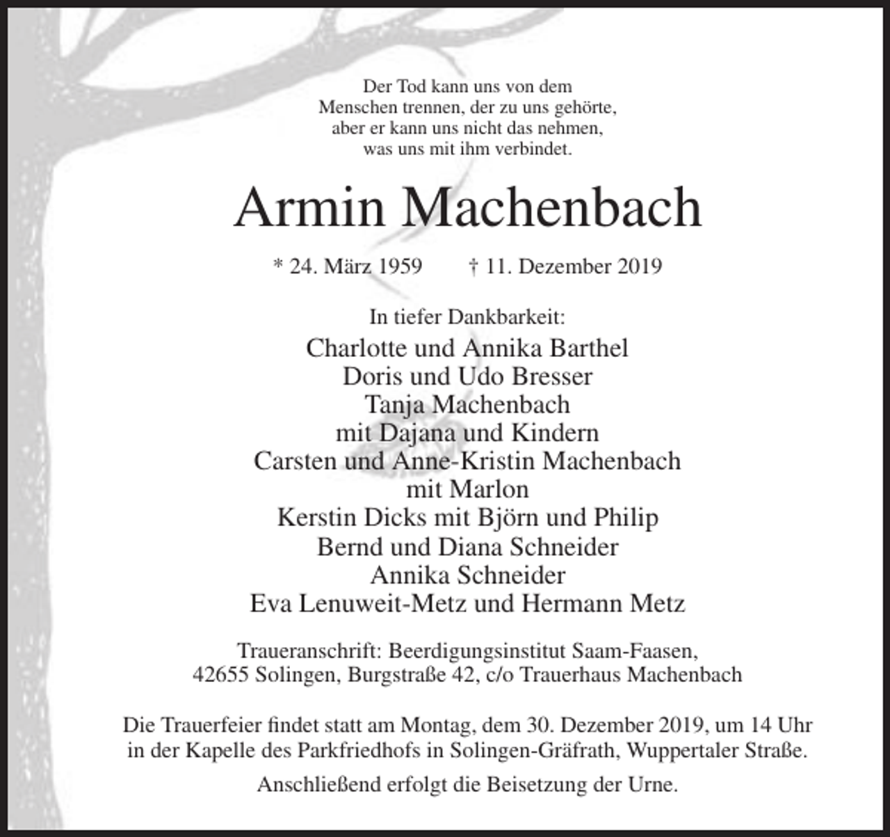 <p>Der Tod kann uns von dem<br />Menschen trennen, der zu uns gehörte,<br />aber er kann uns nicht das nehmen,<br />was uns mit ihm verbindet.</p><p>Armin Machenbach<br />* 24. März 1959</p><p>† 11. Dezember 2019</p><p>In tiefer Dankbarkeit:</p><p>Charlotte und Annika Barthel<br />Doris und Udo Bresser<br />Tanja Machenbach<br />mit Dajana und Kindern<br />Carsten und Anne-Kristin Machenbach<br />mit Marlon<br />Kerstin Dicks mit Björn und Philip<br />Bernd und Diana Schneider<br />Annika Schneider<br />Eva Lenuweit-Metz und Hermann Metz<br />Traueranschrift: Beerdigungsinstitut Saam-Faasen,<br />42655 Solingen, Burgstraße 42, c/o Trauerhaus Machenbach<br />Die Trauerfeier findet statt am Montag, dem 30. Dezember 2019, um 14 Uhr<br />in der Kapelle des Parkfriedhofs in Solingen-Gräfrath, Wuppertaler Straße.<br />Anschließend erfolgt die Beisetzung der Urne.</p>