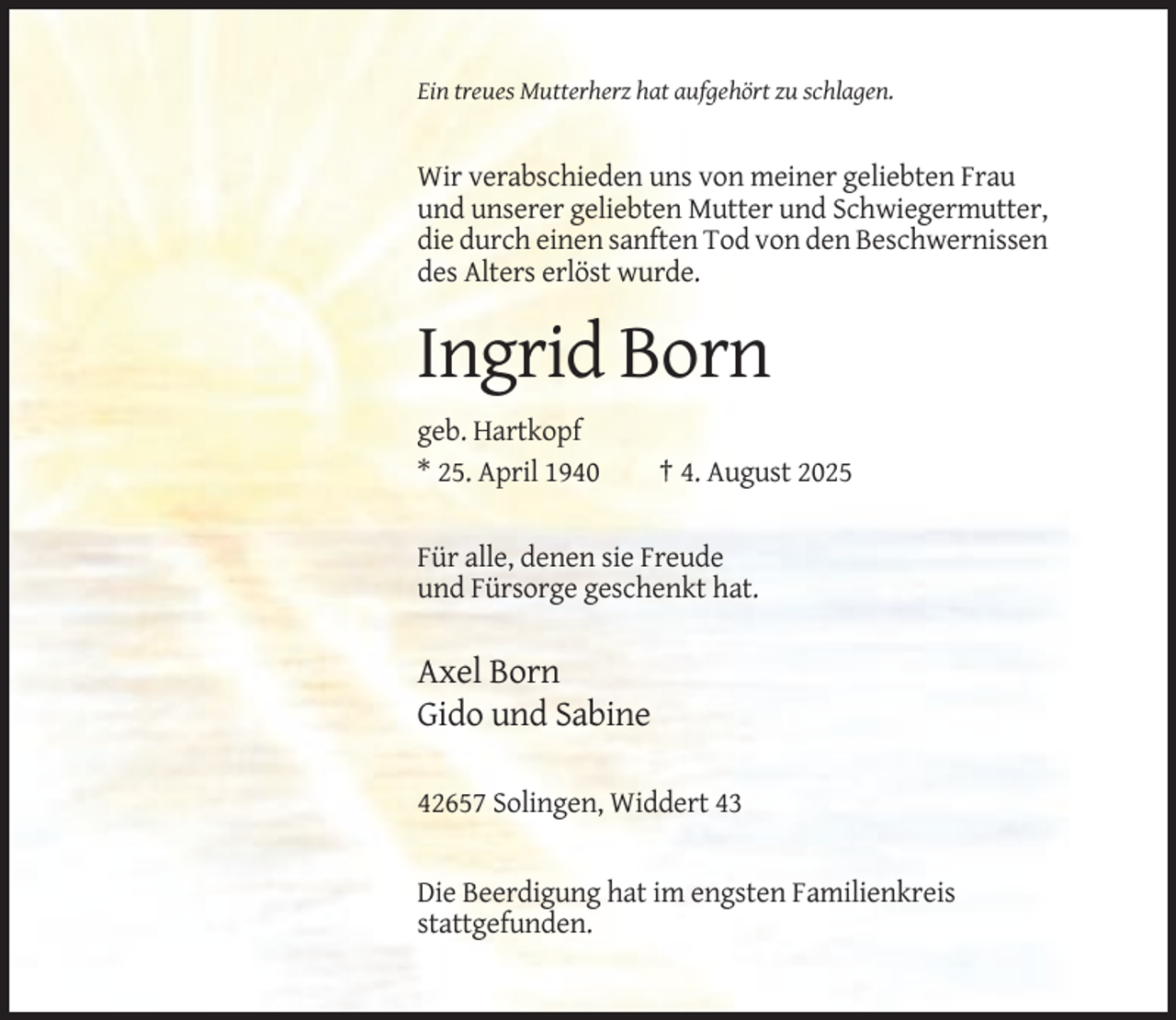 <p>Ein treues Mutterherz hat aufgehört zu schlagen.</p><p>Wir verabschieden uns von meiner geliebten Frau<br />und unserer geliebten Mutter und Schwiegermutter,<br />die durch einen sanften Tod von den Beschwernissen<br />des Alters erlöst wurde.</p><p>Ingrid Born<br />geb. Hartkopf<br />* 25. April 1940</p><p>† 4. August 2025</p><p>Für alle, denen sie Freude<br />und Fürsorge geschenkt hat.</p><p>Axel Born<br />Gido und Sabine<br />42657 Solingen, Widdert 43</p><p>Die Beerdigung hat im engsten Familienkreis<br />stattgefunden.</p>