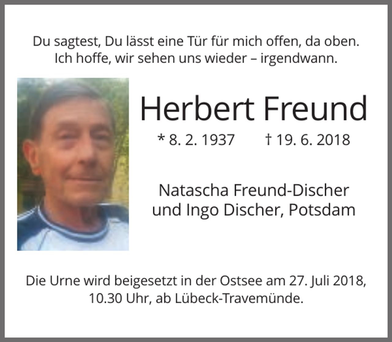 <p>Du sagtest, Du lässt eine Tür für mich offen, da oben.<br />Ich hoffe, wir sehen uns wieder – irgendwann.</p><p>Herbert Freund<br />* 8. 2. 1937</p><p>† 19. 6. 2018</p><p>Natascha Freund-Discher<br />und Ingo Discher, Potsdam</p><p>Die Urne wird beigesetzt in der Ostsee am 27. Juli 2018,<br />10.30 Uhr, ab Lübeck-Travemünde.</p>