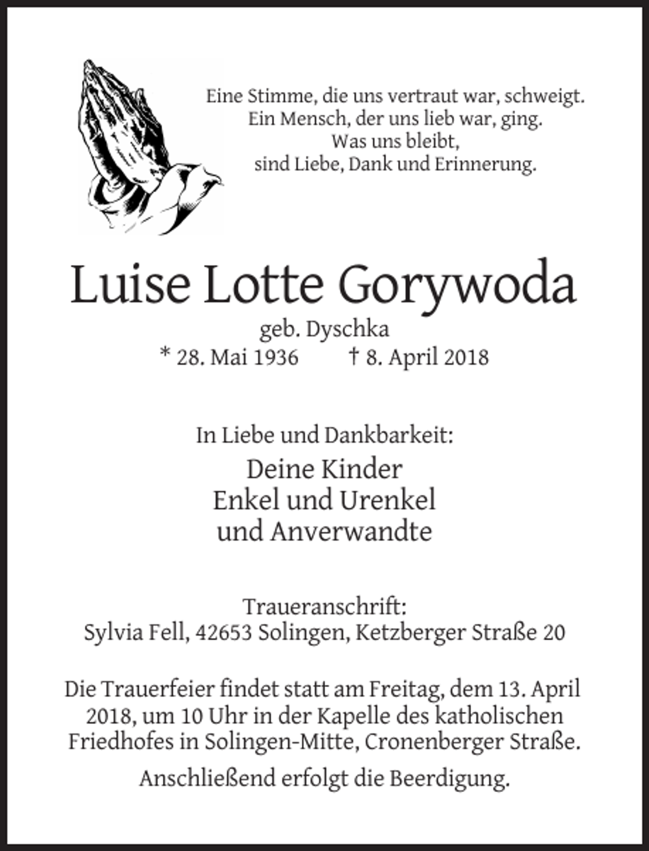 <p>Eine Stimme, die uns vertraut war, schweigt.<br />Ein Mensch, der uns lieb war, ging.<br />Was uns bleibt,<br />sind Liebe, Dank und Erinnerung.</p><p>Luise Lotte Gorywoda<br />geb. Dyschka<br />* 28. Mai 1936<br />† 8. April 2018</p><p>In Liebe und Dankbarkeit:</p><p>Deine Kinder<br />Enkel und Urenkel<br />und Anverwandte<br />Traueranschrift:<br />Sylvia Fell, 42653 Solingen, Ketzberger Straße 20<br />Die Trauerfeier findet statt am Freitag, dem 13. April<br />2018, um 10 Uhr in der Kapelle des katholischen<br />Friedhofes in Solingen-Mitte, Cronenberger Straße.<br />Anschließend erfolgt die Beerdigung.</p>