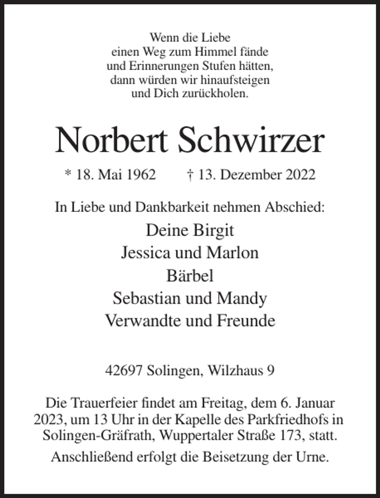 <p>Wenn die Liebe<br />einen Weg zum Himmel fände<br />und Erinnerungen Stufen hätten,<br />dann würden wir hinaufsteigen<br />und Dich zurückholen.</p><p>Norbert Schwirzer<br />* 18. Mai 1962</p><p>† 13. Dezember 2022</p><p>In Liebe und Dankbarkeit nehmen Abschied:</p><p>Deine Birgit<br />Jessica und Marlon<br />Bärbel<br />Sebastian und Mandy<br />Verwandte und Freunde<br />42697 Solingen, Wilzhaus 9<br />Die Trauerfeier findet am Freitag, dem 6. Januar<br />2023, um 13 Uhr in der Kapelle des Parkfriedhofs in<br />Solingen-Gräfrath, Wuppertaler Straße 173, statt.<br />Anschließend erfolgt die Beisetzung der Urne.</p>