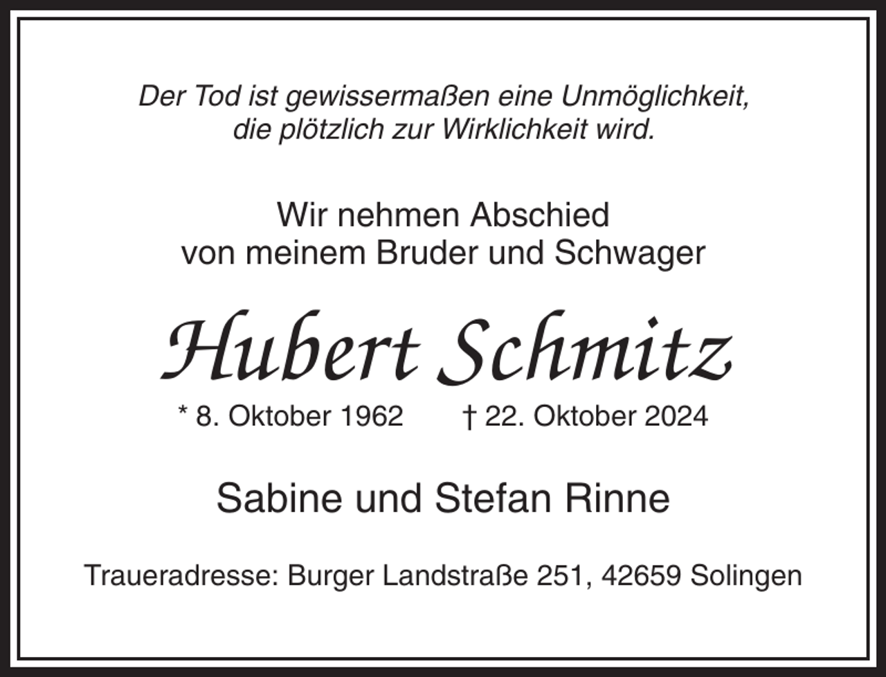 <p>Der Tod ist gewissermaßen eine Unmöglichkeit,<br />die plötzlich zur Wirklichkeit wird.</p><p>Wir nehmen Abschied<br />von meinem Bruder und Schwager</p><p>Hubert Schmitz<br />* 8. Oktober 1962</p><p>† 22. Oktober 2024</p><p>Sabine und Stefan Rinne<br />Traueradresse: Burger Landstraße 251, 42659 Solingen</p>