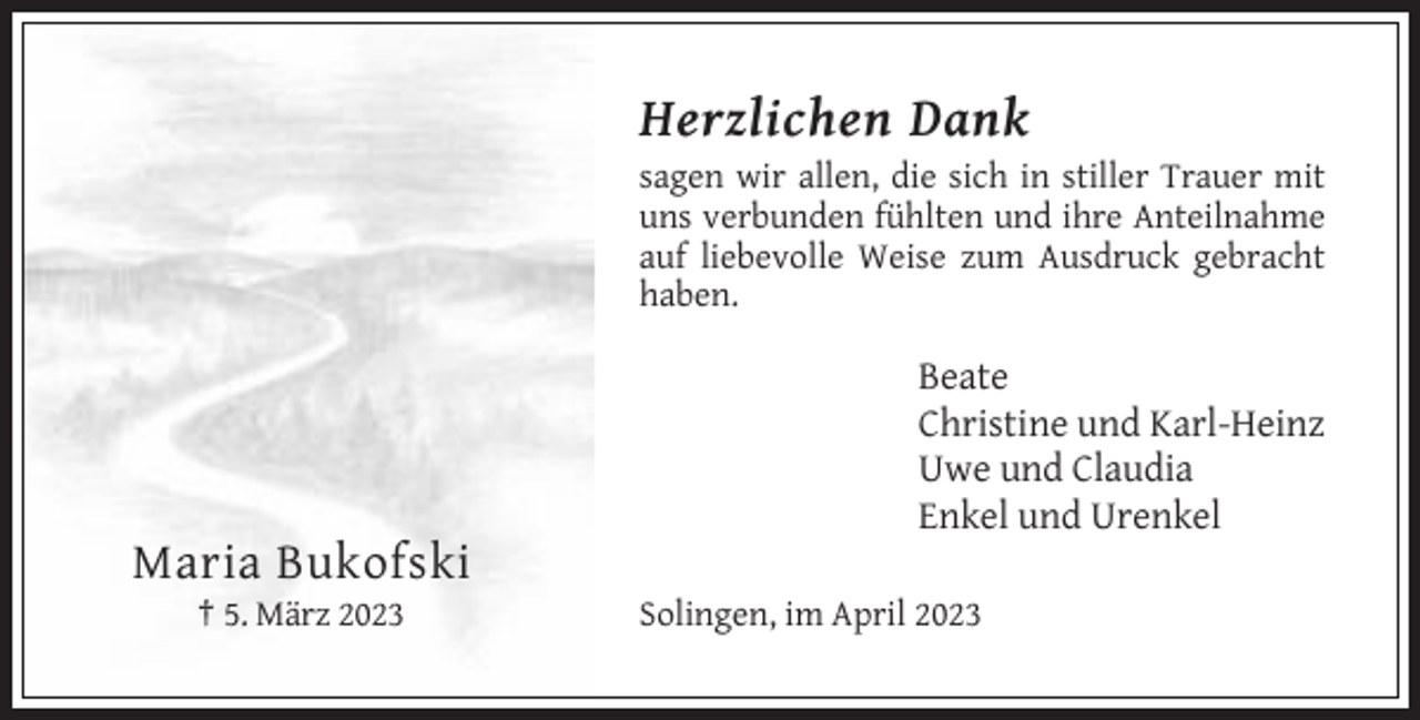 <p>Herzlichen Dank<br />sagen wir allen, die sich in stiller Trauer mit<br />uns verbunden fühlten und ihre Anteilnahme<br />auf liebevolle Weise zum Ausdruck gebracht<br />haben.</p><p>Beate<br />Christine und Karl-Heinz<br />Uwe und Claudia<br />Enkel und Urenkel</p><p>Maria Bukofski<br />† 5. März 2023</p><p>Solingen, im April 2023</p>