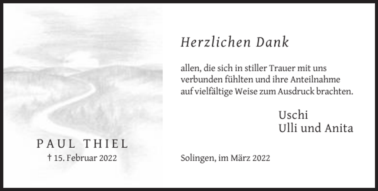 <p>Herzlichen Dank<br />allen, die sich in stiller Trauer mit uns<br />verbunden fühlten und ihre Anteilnahme<br />auf vielfältige Weise zum Ausdruck brachten.</p><p>Uschi<br />Ulli und Anita</p><p>PAUL THIEL<br />† 15. Februar 2022</p><p>Solingen, im März 2022</p>