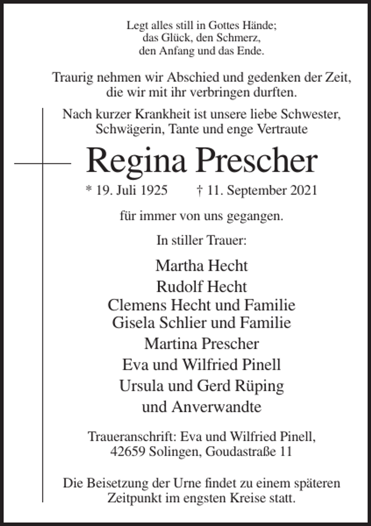<p>Legt alles still in Gottes Hände;<br />das Glück, den Schmerz,<br />den Anfang und das Ende.</p><p>Traurig nehmen wir Abschied und gedenken der Zeit,<br />die wir mit ihr verbringen durften.<br />Nach kurzer Krankheit ist unsere liebe Schwester,<br />Schwägerin, Tante und enge Vertraute</p><p>Regina Prescher<br />* 19. Juli 1925</p><p>† 11. September 2021</p><p>für immer von uns gegangen.<br />In stiller Trauer:</p><p>Martha Hecht<br />Rudolf Hecht<br />Clemens Hecht und Familie<br />Gisela Schlier und Familie<br />Martina Prescher<br />Eva und Wilfried Pinell<br />Ursula und Gerd Rüping<br />und Anverwandte<br />Traueranschrift: Eva und Wilfried Pinell,<br />42659 Solingen, Goudastraße 11<br />Die Beisetzung der Urne findet zu einem späteren<br />Zeitpunkt im engsten Kreise statt.</p>