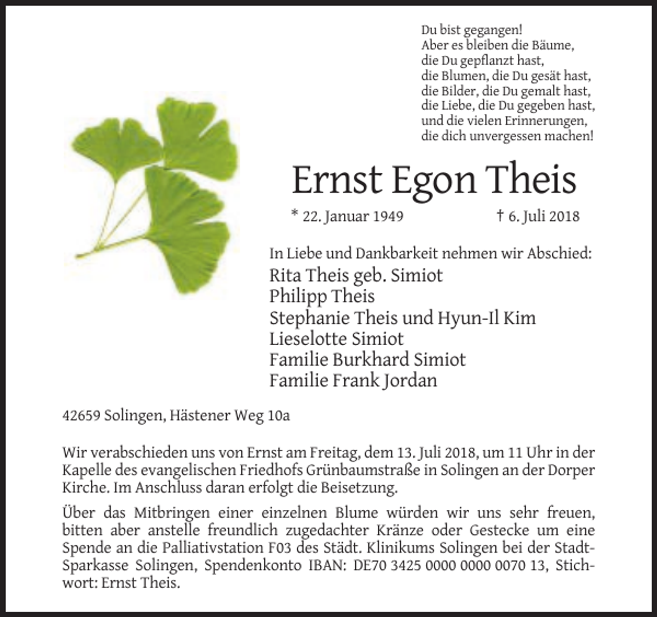 <p>Du bist gegangen!<br />Aber es bleiben die Bäume,<br />die Du gepflanzt hast,<br />die Blumen, die Du gesät hast,<br />die Bilder, die Du gemalt hast,<br />die Liebe, die Du gegeben hast,<br />und die vielen Erinnerungen,<br />die dich unvergessen machen!</p><p>Ernst Egon Theis<br />* 22. Januar 1949</p><p>† 6. Juli 2018</p><p>In Liebe und Dankbarkeit nehmen wir Abschied:</p><p>Rita Theis geb. Simiot<br />Philipp Theis<br />Stephanie Theis und Hyun-Il Kim<br />Lieselotte Simiot<br />Familie Burkhard Simiot<br />Familie Frank Jordan<br />42659 Solingen, Hästener Weg 10a<br />Wir verabschieden uns von Ernst am Freitag, dem 13. Juli 2018, um 11 Uhr in der<br />Kapelle des evangelischen Friedhofs Grünbaumstraße in Solingen an der Dorper<br />Kirche. Im Anschluss daran erfolgt die Beisetzung.<br />Über das Mitbringen einer einzelnen Blume würden wir uns sehr freuen,<br />bitten aber anstelle freundlich zugedachter Kränze oder Gestecke um eine<br />Spende an die Palliativstation F03 des Städt. Klinikums Solingen bei der StadtSparkasse Solingen, Spendenkonto IBAN: DE70 3425 0070 13, Stichwort: Ernst Theis.</p>