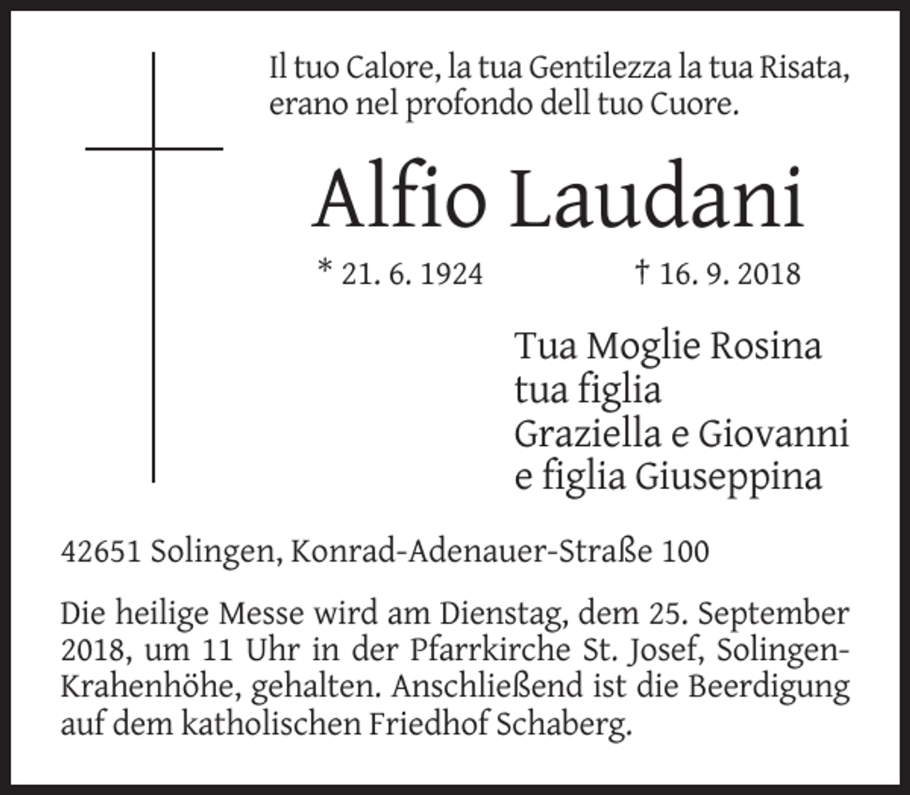 <p>Il tuo Calore, la tua Gentilezza la tua Risata,<br />erano nel profondo dell tuo Cuore.</p><p>Alfio Laudani<br />* 21. 6. 1924</p><p>† 16. 9. 2018</p><p>Tua Moglie Rosina<br />tua figlia<br />Graziella e Giovanni<br />e figlia Giuseppina<br />42651 Solingen, Konrad-Adenauer-Straße 100<br />Die heilige Messe wird am Dienstag, dem 25. September<br />2018, um 11 Uhr in der Pfarrkirche St. Josef, SolingenKrahenhöhe, gehalten. Anschließend ist die Beerdigung<br />auf dem katholischen Friedhof Schaberg.</p>