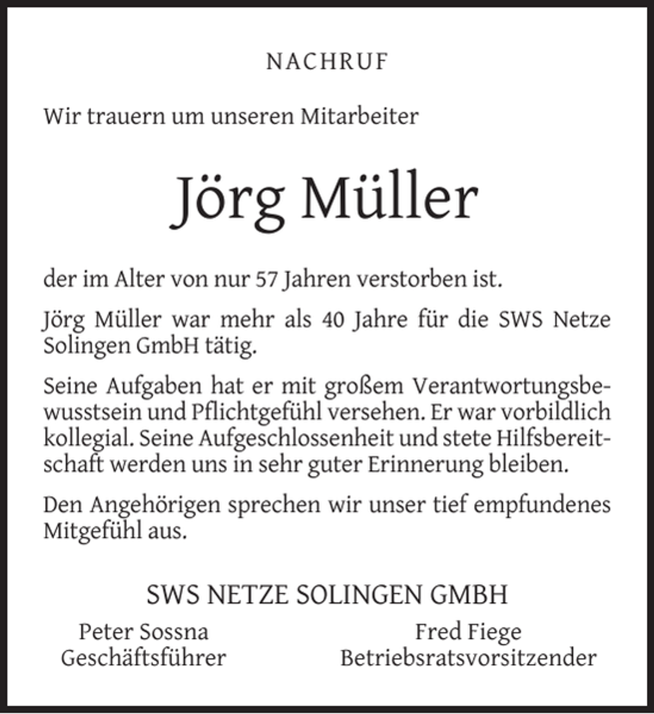 <p>NACHRUF<br />Wir trauern um unseren Mitarbeiter</p><p>Jörg Müller<br />der im Alter von nur 57 Jahren verstorben ist.<br />Jörg Müller war mehr als 40 Jahre für die SWS Netze<br />Solingen GmbH tätig.<br />Seine Aufgaben hat er mit großem Verantwortungsbewusstsein und Pﬂichtgefühl versehen. Er war vorbildlich<br />kollegial. Seine Aufgeschlossenheit und stete Hilfsbereitschaft werden uns in sehr guter Erinnerung bleiben.<br />Den Angehörigen sprechen wir unser tief empfundenes<br />Mitgefühl aus.</p><p>SWS NETZE SOLINGEN GMBH<br />Peter Sossna<br />Geschäftsführer</p><p>Fred Fiege<br />Betriebsratsvorsitzender</p>