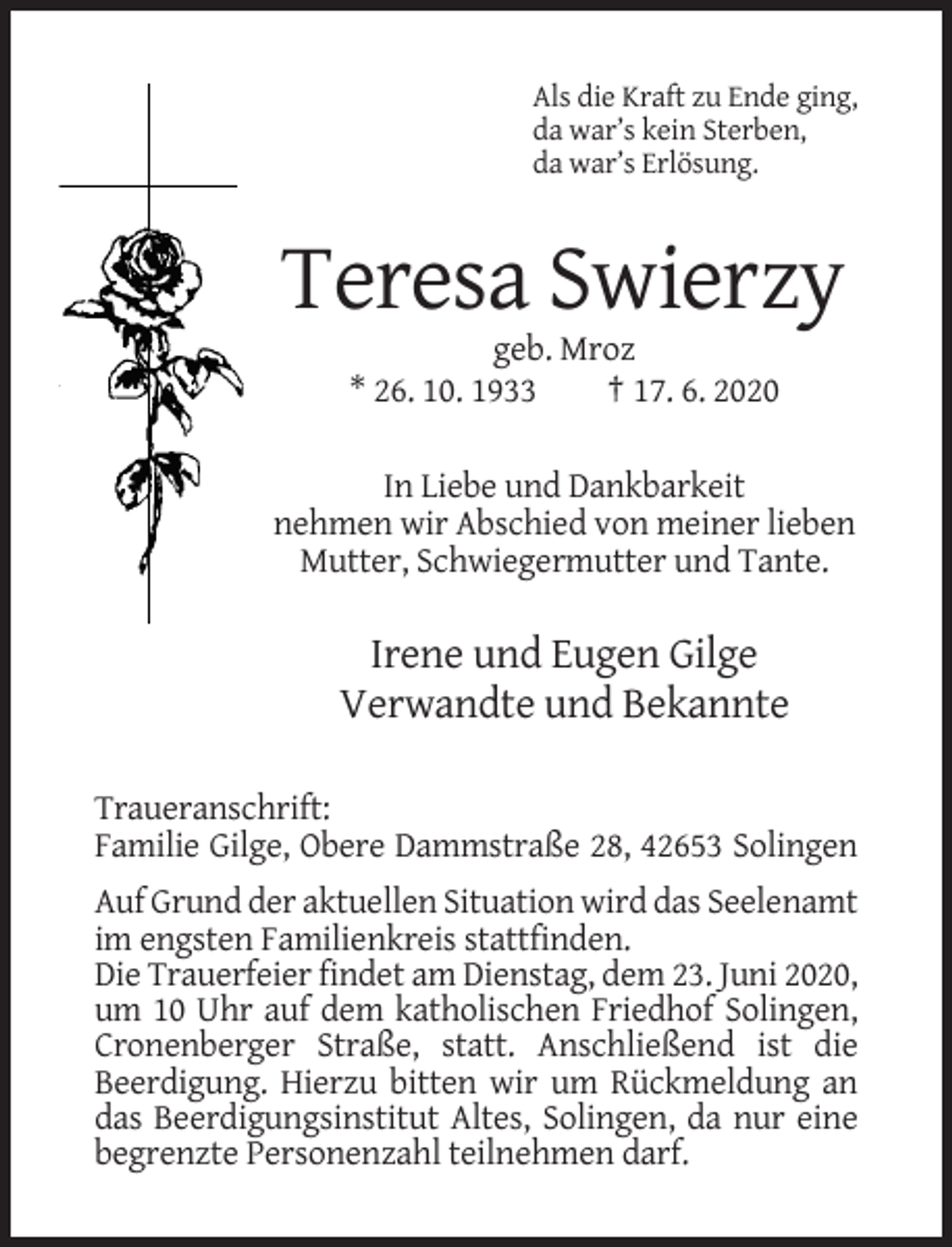 <p>Als die Kraft zu Ende ging,<br />da war’s kein Sterben,<br />da war’s Erlösung.</p><p>Teresa Swierzy<br />geb. Mroz<br />* 26. 10. 1933<br />† 17. 6. 2020<br />In Liebe und Dankbarkeit<br />nehmen wir Abschied von meiner lieben<br />Mutter, Schwiegermutter und Tante.</p><p>Irene und Eugen Gilge<br />Verwandte und Bekannte<br />Traueranschrift:<br />Familie Gilge, Obere Dammstraße 28, 42653 Solingen<br />Auf Grund der aktuellen Situation wird das Seelenamt<br />im engsten Familienkreis stattfinden.<br />Die Trauerfeier findet am Dienstag, dem 23. Juni 2020,<br />um 10 Uhr auf dem katholischen Friedhof Solingen,<br />Cronenberger Straße, statt. Anschließend ist die<br />Beerdigung. Hierzu bitten wir um Rückmeldung an<br />das Beerdigungsinstitut Altes, Solingen, da nur eine<br />begrenzte Personenzahl teilnehmen darf.</p>