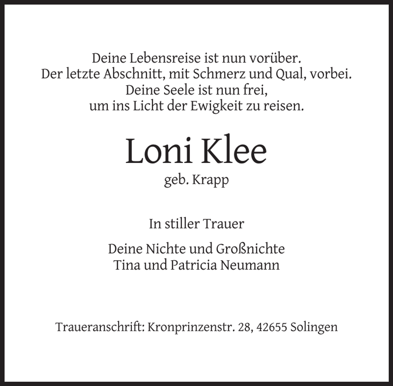 <p>Deine Lebensreise ist nun vorüber.<br />Der letzte Abschnitt, mit Schmerz und Qual, vorbei.<br />Deine Seele ist nun frei,<br />um ins Licht der Ewigkeit zu reisen.</p><p>Loni Klee<br />geb. Krapp</p><p>In stiller Trauer<br />Deine Nichte und Großnichte<br />Tina und Patricia Neumann</p><p>Traueranschrift: Kronprinzenstr. 28, 42655 Solingen</p>