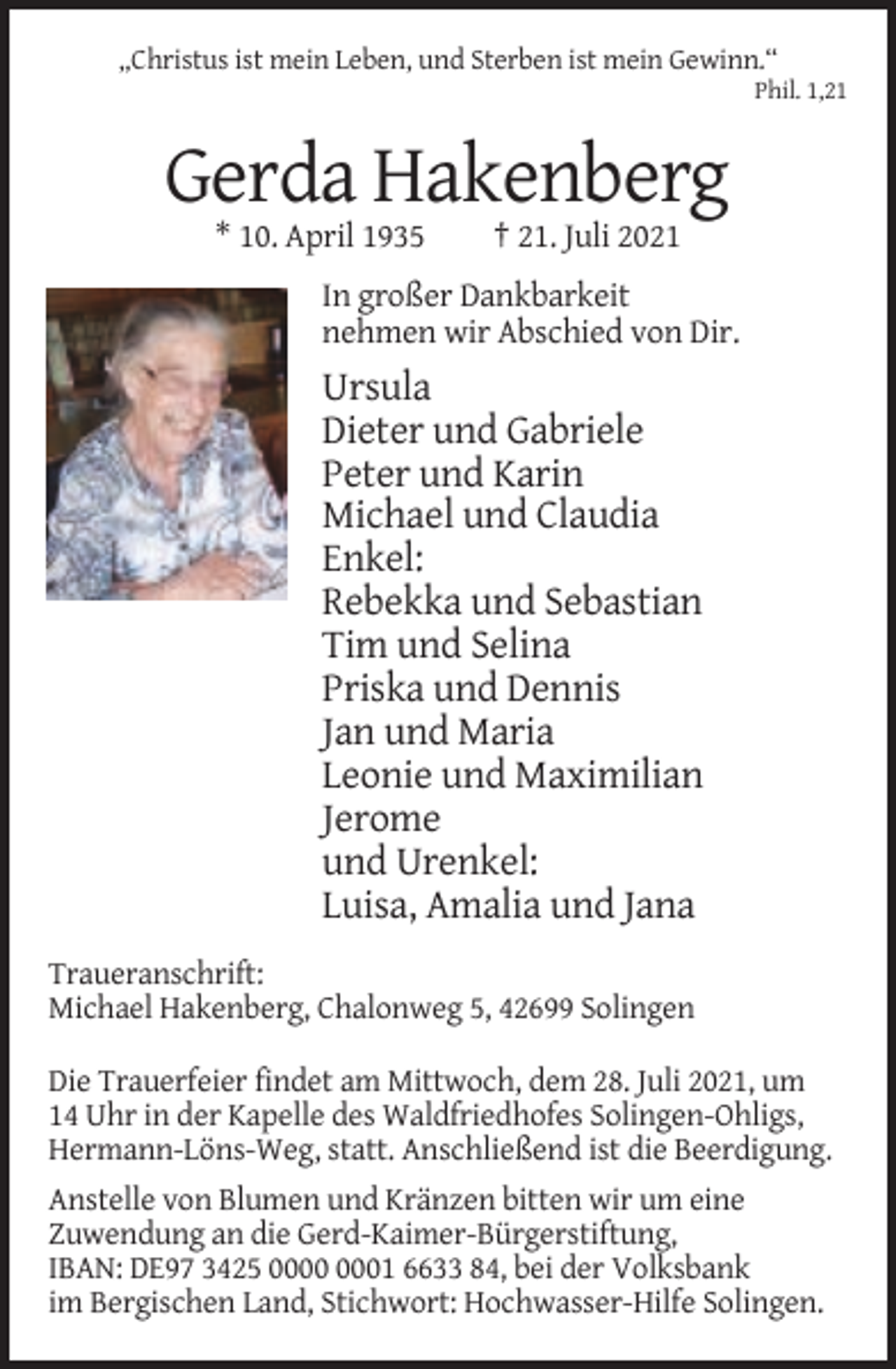 <p>„Christus ist mein Leben, und Sterben ist mein Gewinn.“<br />Phil. 1,21</p><p>Gerda Hakenberg<br />* 10. April 1935</p><p>† 21. Juli 2021</p><p>In großer Dankbarkeit<br />nehmen wir Abschied von Dir.</p><p>Ursula<br />Dieter und Gabriele<br />Peter und Karin<br />Michael und Claudia<br />Enkel:<br />Rebekka und Sebastian<br />Tim und Selina<br />Priska und Dennis<br />Jan und Maria<br />Leonie und Maximilian<br />Jerome<br />und Urenkel:<br />Luisa, Amalia und Jana<br />Traueranschrift:<br />Michael Hakenberg, Chalonweg 5, 42699 Solingen<br />Die Trauerfeier findet am Mittwoch, dem 28. Juli 2021, um<br />14 Uhr in der Kapelle des Waldfriedhofes Solingen-Ohligs,<br />Hermann-Löns-Weg, statt. Anschließend ist die Beerdigung.<br />Anstelle von Blumen und Kränzen bitten wir um eine<br />Zuwendung an die Gerd-Kaimer-Bürgerstiftung,<br />IBAN: DE97 3425 01 6633 84, bei der Volksbank<br />im Bergischen Land, Stichwort: Hochwasser-Hilfe Solingen.</p>