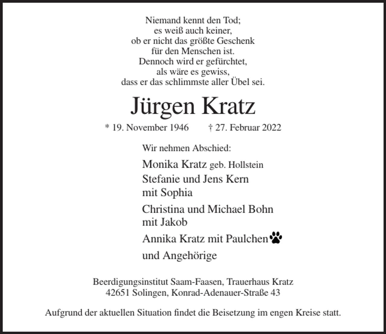 <p>Niemand kennt den Tod;<br />es weiß auch keiner,<br />ob er nicht das größte Geschenk<br />für den Menschen ist.<br />Dennoch wird er gefürchtet,<br />als wäre es gewiss,<br />dass er das schlimmste aller Übel sei.</p><p>Jürgen Kratz<br />* 19. November 1946</p><p>† 27. Februar 2022</p><p>Wir nehmen Abschied:</p><p>Monika Kratz geb. Hollstein<br />Stefanie und Jens Kern<br />mit Sophia<br />Christina und Michael Bohn<br />mit Jakob<br />Annika Kratz mit Paulchen<br />und Angehörige<br />Beerdigungsinstitut Saam-Faasen, Trauerhaus Kratz<br />42651 Solingen, Konrad-Adenauer-Straße 43<br />Aufgrund der aktuellen Situation findet die Beisetzung im engen Kreise statt.</p>