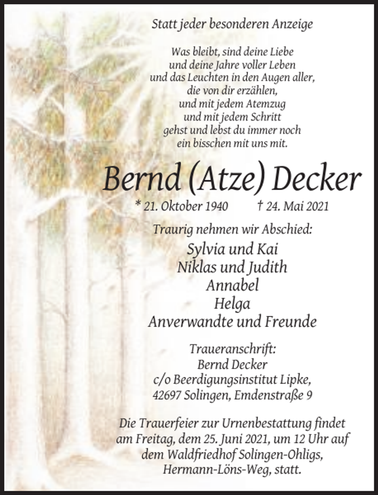 <p>Statt jeder besonderen Anzeige<br />Was bleibt, sind deine Liebe<br />und deine Jahre voller Leben<br />und das Leuchten in den Augen aller,<br />die von dir erzählen,<br />und mit jedem Atemzug<br />und mit jedem Schritt<br />gehst und lebst du immer noch<br />ein bisschen mit uns mit.</p><p>Bernd (Atze) Decker<br />* 21. Oktober 1940</p><p>† 24. Mai 2021</p><p>Traurig nehmen wir Abschied:</p><p>Sylvia und Kai<br />Niklas und Judith<br />Annabel<br />Helga<br />Anverwandte und Freunde<br />Traueranschrift:<br />Bernd Decker<br />c/o Beerdigungsinstitut Lipke,<br />42697 Solingen, Emdenstraße 9<br />Die Trauerfeier zur Urnenbestattung findet<br />am Freitag, dem 25. Juni 2021, um 12 Uhr auf<br />dem Waldfriedhof Solingen-Ohligs,<br />Hermann-Löns-Weg, statt.</p>