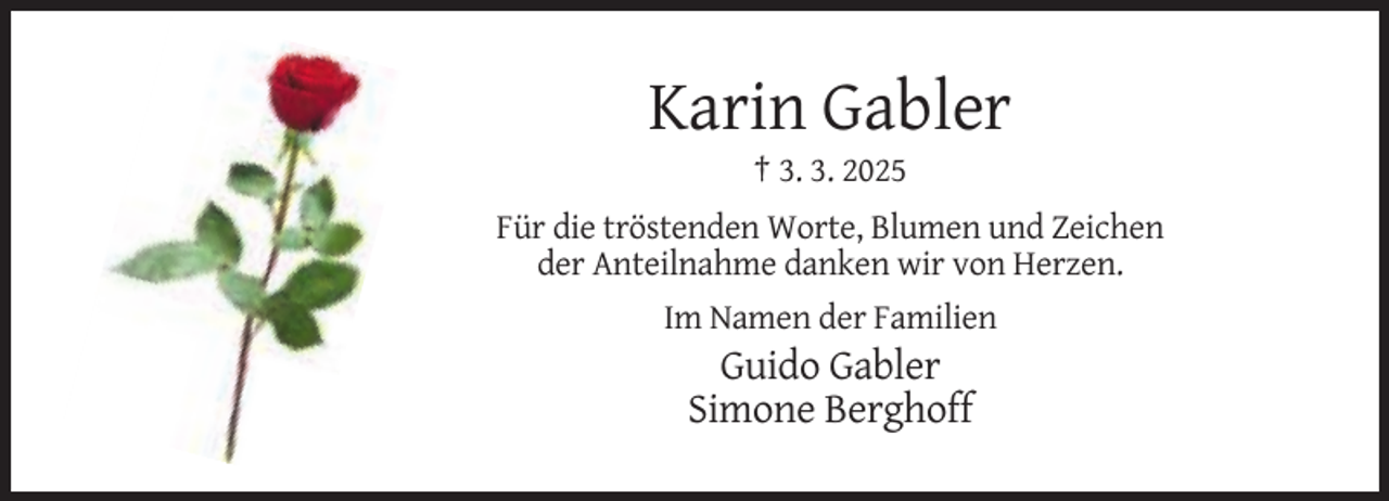 <p>Karin Gabler<br />† 3. 3. 2025<br />Für die tröstenden Worte, Blumen und Zeichen<br />der Anteilnahme danken wir von Herzen.<br />Im Namen der Familien</p><p>Guido Gabler<br />Simone Berghoff</p>