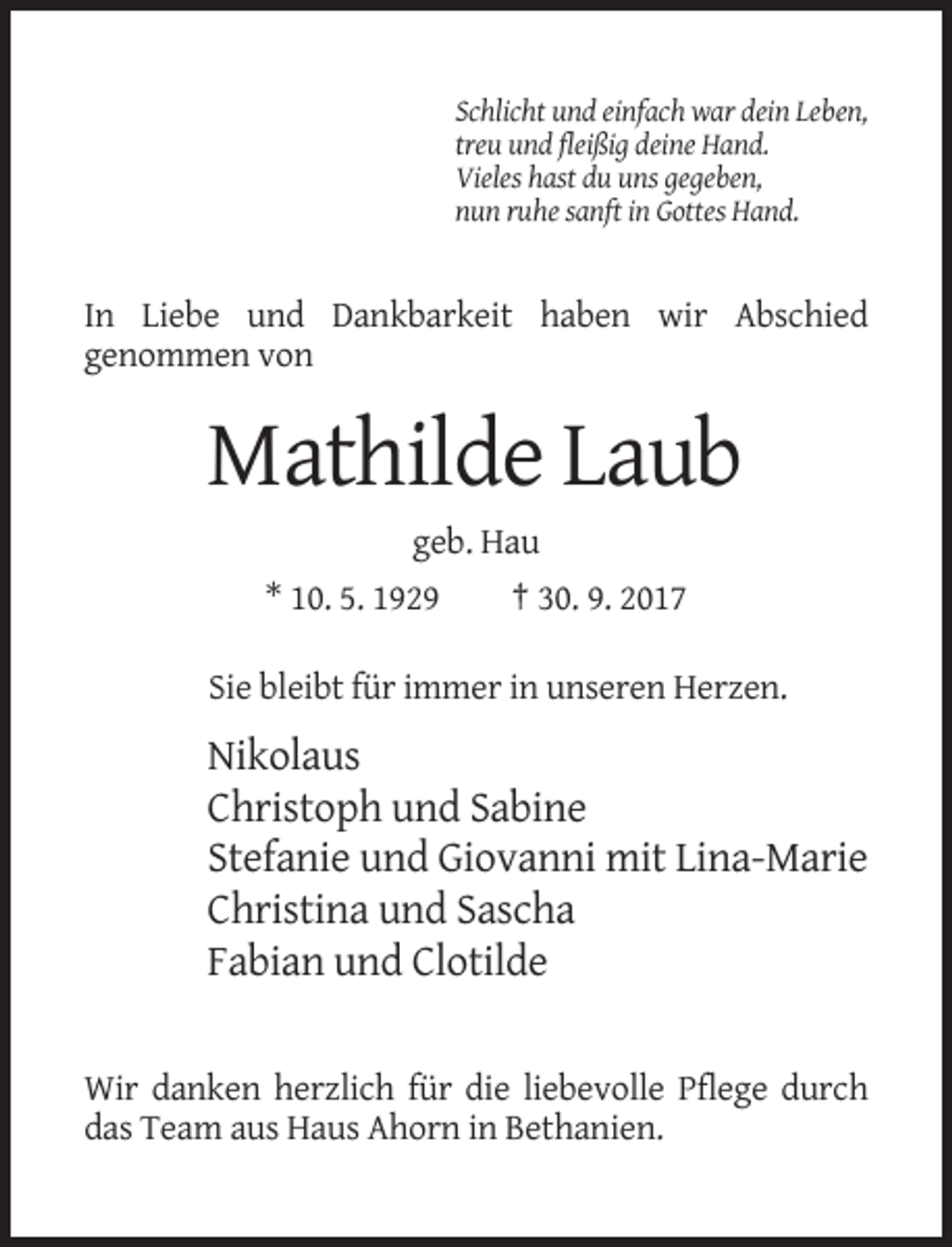 <p>Schlicht und einfach war dein Leben,<br />treu und fleißig deine Hand.<br />Vieles hast du uns gegeben,<br />nun ruhe sanft in Gottes Hand.</p><p>In Liebe und Dankbarkeit haben wir Abschied<br />genommen von</p><p>Mathilde Laub<br />geb. Hau<br />* 10. 5. 1929</p><p>† 30. 9. 2017</p><p>Sie bleibt für immer in unseren Herzen.</p><p>Nikolaus<br />Christoph und Sabine<br />Stefanie und Giovanni mit Lina-Marie<br />Christina und Sascha<br />Fabian und Clotilde</p><p>Wir danken herzlich für die liebevolle Pflege durch<br />das Team aus Haus Ahorn in Bethanien.</p>