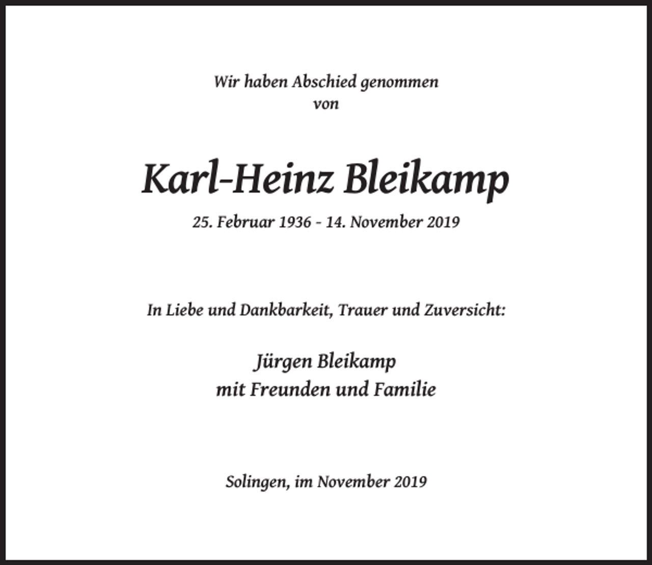 <p>Wir haben Abschied genommen<br />von</p><p>Karl-Heinz Bleikamp<br />25. Februar 1936 - 14. November 2019</p><p>In Liebe und Dankbarkeit, Trauer und Zuversicht:</p><p>Jürgen Bleikamp<br />mit Freunden und Familie</p><p>Solingen, im November 2019</p>