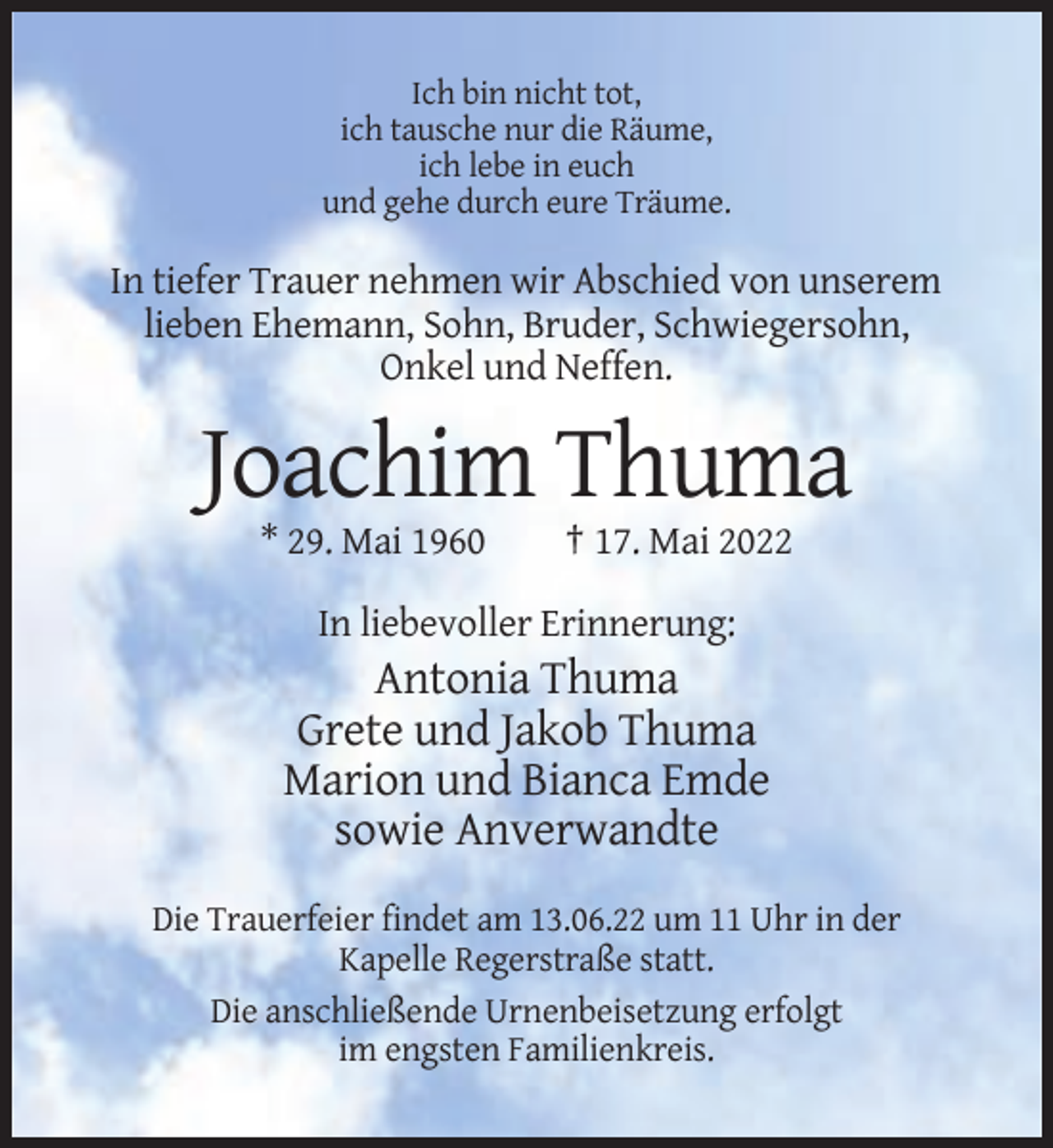 <p>Ich bin nicht tot,<br />ich tausche nur die Räume,<br />ich lebe in euch<br />und gehe durch eure Träume.</p><p>In tiefer Trauer nehmen wir Abschied von unserem<br />lieben Ehemann, Sohn, Bruder, Schwiegersohn,<br />Onkel und Neffen.</p><p>Joachim Thuma<br />* 29. Mai 1960</p><p>† 17. Mai 2022</p><p>In liebevoller Erinnerung:</p><p>Antonia Thuma<br />Grete und Jakob Thuma<br />Marion und Bianca Emde<br />sowie Anverwandte<br />Die Trauerfeier findet am 13.06.22 um 11 Uhr in der<br />Kapelle Regerstraße statt.<br />Die anschließende Urnenbeisetzung erfolgt<br />im engsten Familienkreis.</p>