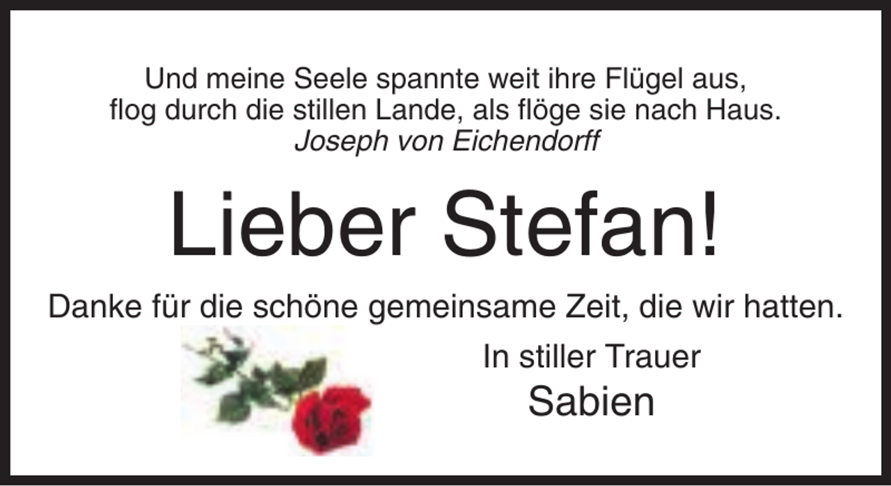 <p>Und meine Seele spannte weit ihre Flügel aus,<br />flog durch die stillen Lande, als flöge sie nach Haus.<br />Joseph von Eichendorff</p><p>Lieber Stefan!<br />Danke für die schöne gemeinsame Zeit, die wir hatten.<br />In stiller Trauer</p><p>Sabien</p>