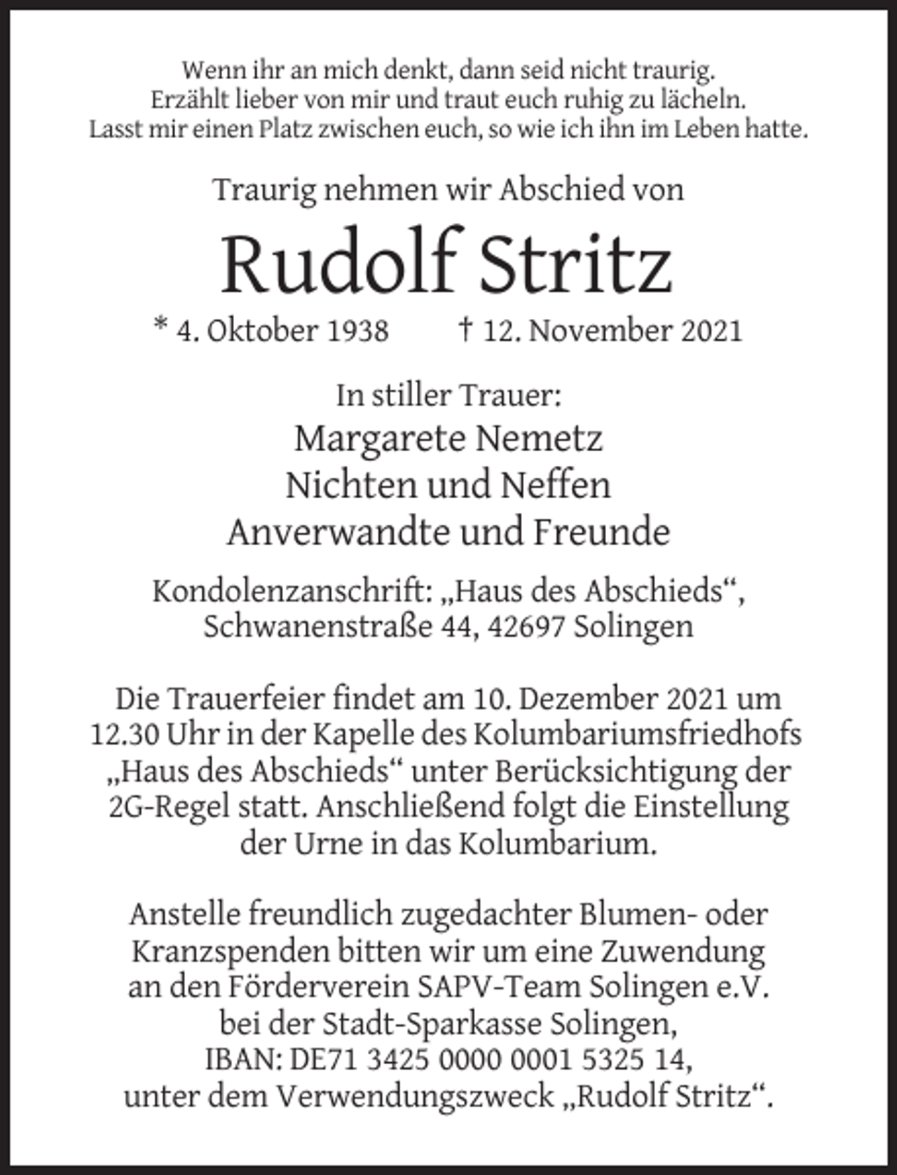 <p>Wenn ihr an mich denkt, dann seid nicht traurig.<br />Erzählt lieber von mir und traut euch ruhig zu lächeln.<br />Lasst mir einen Platz zwischen euch, so wie ich ihn im Leben hatte.</p><p>Traurig nehmen wir Abschied von</p><p>Rudolf Stritz<br />* 4. Oktober 1938</p><p>† 12. November 2021</p><p>In stiller Trauer:</p><p>Margarete Nemetz<br />Nichten und Neffen<br />Anverwandte und Freunde<br />Kondolenzanschrift: „Haus des Abschieds“,<br />Schwanenstraße 44, 42697 Solingen<br />Die Trauerfeier findet am 10. Dezember 2021 um<br />12.30 Uhr in der Kapelle des Kolumbariumsfriedhofs<br />„Haus des Abschieds“ unter Berücksichtigung der<br />2G-Regel statt. Anschließend folgt die Einstellung<br />der Urne in das Kolumbarium.<br />Anstelle freundlich zugedachter Blumen- oder<br />Kranzspenden bitten wir um eine Zuwendung<br />an den Förderverein SAPV-Team Solingen e.V.<br />bei der Stadt-Sparkasse Solingen,<br />IBAN: DE71 3425 01 5325 14,<br />unter dem Verwendungszweck „Rudolf Stritz“.</p>