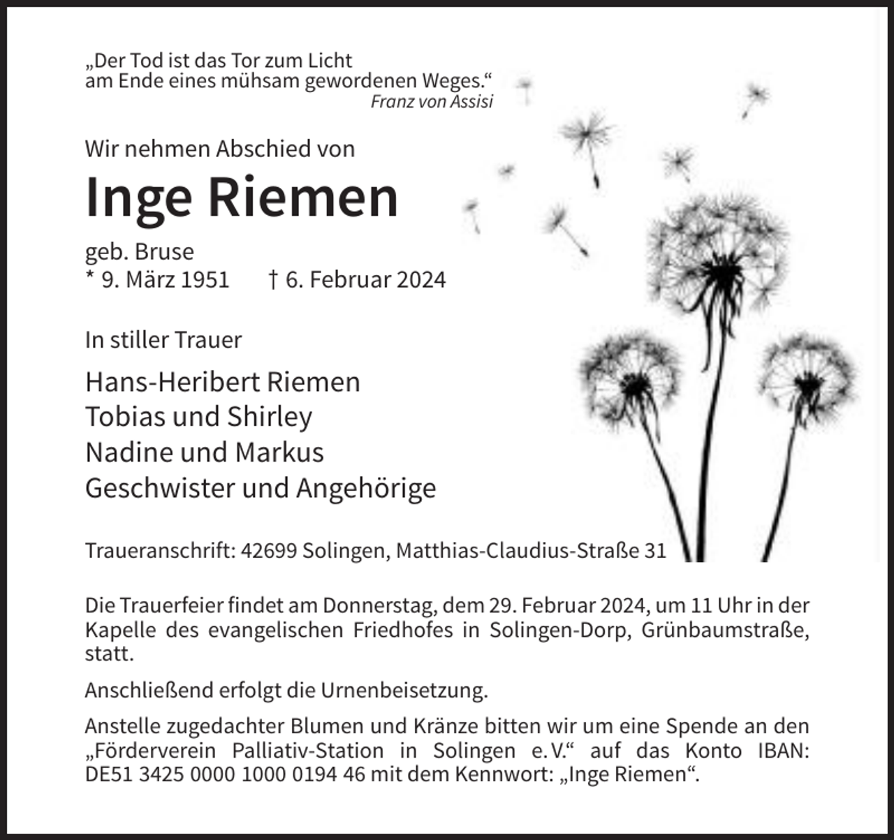 <p>„Der Tod ist das Tor zum Licht<br />am Ende eines mühsam gewordenen Weges.“<br />Franz von Assisi</p><p>Wir nehmen Abschied von</p><p>Inge Riemen<br />geb. Bruse<br />* 9. März 1951</p><p>† 6. Februar 2024</p><p>In stiller Trauer</p><p>Hans-Heribert Riemen<br />Tobias und Shirley<br />Nadine und Markus<br />Geschwister und Angehörige<br />Traueranschrift: 42699 Solingen, Matthias-Claudius-Straße 31<br />Die Trauerfeier findet am Donnerstag, dem 29. Februar 2024, um 11 Uhr in der<br />Kapelle des evangelischen Friedhofes in Solingen-Dorp, Grünbaumstraße,<br />statt.<br />Anschließend erfolgt die Urnenbeisetzung.<br />Anstelle zugedachter Blumen und Kränze bitten wir um eine Spende an den<br />„Förderverein Palliativ-Station in Solingen e. V.“ auf das Konto IBAN:<br />DE51 3425 0000 100196 mit dem Kennwort: „Inge Riemen“.</p>