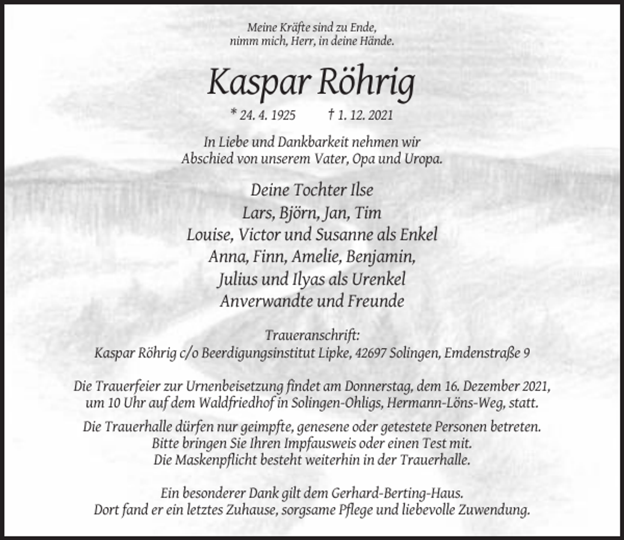 <p>Meine Kräfte sind zu Ende,<br />nimm mich, Herr, in deine Hände.</p><p>Kaspar Röhrig<br />* 24. 4. 1925</p><p>† 1. 12. 2021</p><p>In Liebe und Dankbarkeit nehmen wir<br />Abschied von unserem Vater, Opa und Uropa.</p><p>Deine Tochter Ilse<br />Lars, Björn, Jan, Tim<br />Louise, Victor und Susanne als Enkel<br />Anna, Finn, Amelie, Benjamin,<br />Julius und Ilyas als Urenkel<br />Anverwandte und Freunde<br />Traueranschrift:<br />Kaspar Röhrig c/o Beerdigungsinstitut Lipke, 42697 Solingen, Emdenstraße 9<br />Die Trauerfeier zur Urnenbeisetzung findet am Donnerstag, dem 16. Dezember 2021,<br />um 10 Uhr auf dem Waldfriedhof in Solingen-Ohligs, Hermann-Löns-Weg, statt.<br />Die Trauerhalle dürfen nur geimpfte, genesene oder getestete Personen betreten.<br />Bitte bringen Sie Ihren Impfausweis oder einen Test mit.<br />Die Maskenpflicht besteht weiterhin in der Trauerhalle.<br />Ein besonderer Dank gilt dem Gerhard-Berting-Haus.<br />Dort fand er ein letztes Zuhause, sorgsame Pflege und liebevolle Zuwendung.</p>