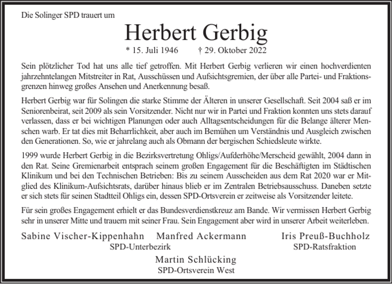 <p>Die Solinger SPD trauert um</p><p>Herbert Gerbig<br />* 15. Juli 1946</p><p>† 29. Oktober 2022</p><p>Sein plötzlicher Tod hat uns alle tief getroffen. Mit Herbert Gerbig verlieren wir einen hochverdienten<br />jahrzehntelangen Mitstreiter in Rat, Ausschüssen und Aufsichtsgremien, der über alle Partei- und Fraktionsgrenzen hinweg großes Ansehen und Anerkennung besaß.<br />Herbert Gerbig war für Solingen die starke Stimme der Älteren in unserer Gesellschaft. Seit 2004 saß er im<br />Seniorenbeirat, seit 2009 als sein Vorsitzender. Nicht nur wir in Partei und Fraktion konnten uns stets darauf<br />verlassen, dass er bei wichtigen Planungen oder auch Alltagsentscheidungen für die Belange älterer Menschen warb. Er tat dies mit Beharrlichkeit, aber auch im Bemühen um Verständnis und Ausgleich zwischen<br />den Generationen. So, wie er jahrelang auch als Obmann der bergischen Schiedsleute wirkte.<br />1999 wurde Herbert Gerbig in die Bezirksvertretung Ohligs/Aufderhöhe/Merscheid gewählt, 2004 dann in<br />den Rat. Seine Gremienarbeit entsprach seinem großen Engagement für die Beschäftigten im Städtischen<br />Klinikum und bei den Technischen Betrieben: Bis zu seinem Ausscheiden aus dem Rat 2020 war er Mitglied des Klinikum-Aufsichtsrats, darüber hinaus blieb er im Zentralen Betriebsausschuss. Daneben setzte<br />er sich stets für seinen Stadtteil Ohligs ein, dessen SPD-Ortsverein er zeitweise als Vorsitzender leitete.<br />Für sein großes Engagement erhielt er das Bundesverdienstkreuz am Bande. Wir vermissen Herbert Gerbig<br />sehr in unserer Mitte und trauern mit seiner Frau. Sein Engagement aber wird in unserer Arbeit weiterleben.</p><p>Sabine Vischer-Kippenhahn</p><p>Manfred Ackermann</p><p>SPD-Unterbezirk</p><p>Martin Schlücking<br />SPD-Ortsverein West</p><p>Iris Preuß-Buchholz<br />SPD-Ratsfraktion</p>