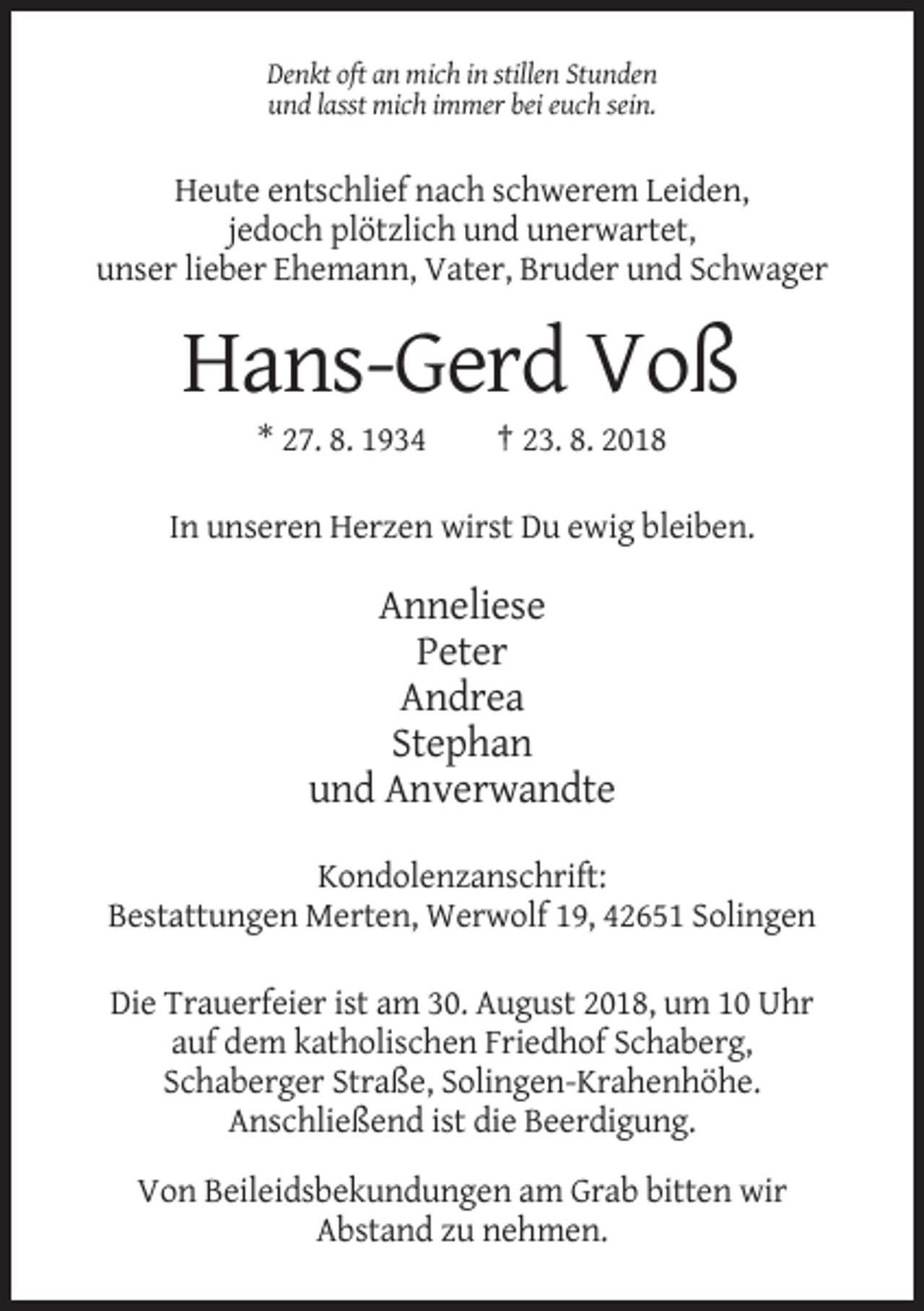 <p>Denkt oft an mich in stillen Stunden<br />und lasst mich immer bei euch sein.</p><p>Heute entschlief nach schwerem Leiden,<br />jedoch plötzlich und unerwartet,<br />unser lieber Ehemann, Vater, Bruder und Schwager</p><p>Hans-Gerd Voß<br />* 27. 8. 1934</p><p>† 23. 8. 2018</p><p>In unseren Herzen wirst Du ewig bleiben.</p><p>Anneliese<br />Peter<br />Andrea<br />Stephan<br />und Anverwandte<br />Kondolenzanschrift:<br />Bestattungen Merten, Werwolf 19, 42651 Solingen<br />Die Trauerfeier ist am 30. August 2018, um 10 Uhr<br />auf dem katholischen Friedhof Schaberg,<br />Schaberger Straße, Solingen-Krahenhöhe.<br />Anschließend ist die Beerdigung.<br />Von Beileidsbekundungen am Grab bitten wir<br />Abstand zu nehmen.</p>