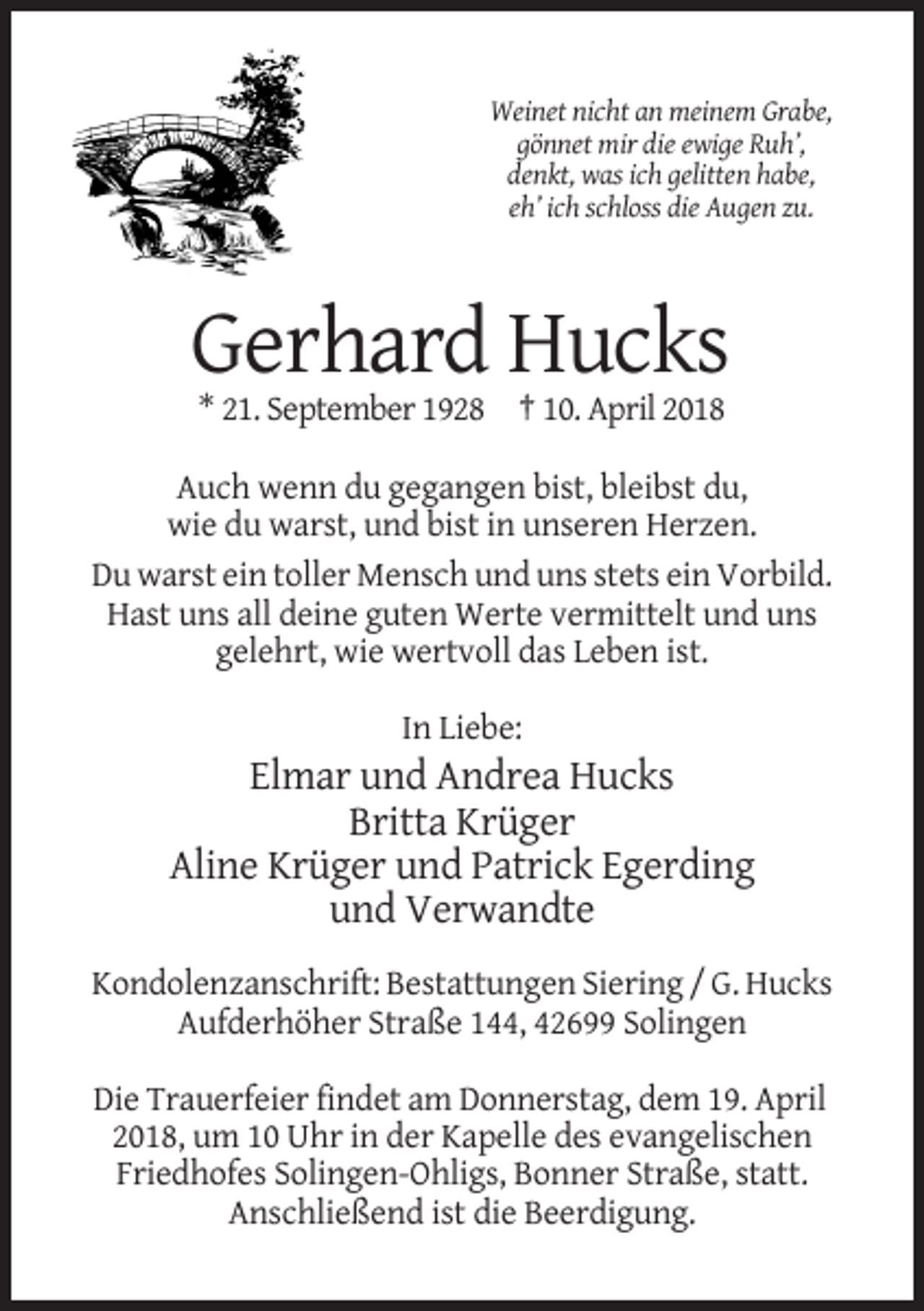 <p>Weinet nicht an meinem Grabe,<br />gönnet mir die ewige Ruh’,<br />denkt, was ich gelitten habe,<br />eh’ ich schloss die Augen zu.</p><p>Gerhard Hucks<br />* 21. September 1928 † 10. April 2018<br />Auch wenn du gegangen bist, bleibst du,<br />wie du warst, und bist in unseren Herzen.<br />Du warst ein toller Mensch und uns stets ein Vorbild.<br />Hast uns all deine guten Werte vermittelt und uns<br />gelehrt, wie wertvoll das Leben ist.<br />In Liebe:</p><p>Elmar und Andrea Hucks<br />Britta Krüger<br />Aline Krüger und Patrick Egerding<br />und Verwandte<br />Kondolenzanschrift: Bestattungen Siering / G. Hucks<br />Aufderhöher Straße 144, 42699 Solingen<br />Die Trauerfeier findet am Donnerstag, dem 19. April<br />2018, um 10 Uhr in der Kapelle des evangelischen<br />Friedhofes Solingen-Ohligs, Bonner Straße, statt.<br />Anschließend ist die Beerdigung.</p>