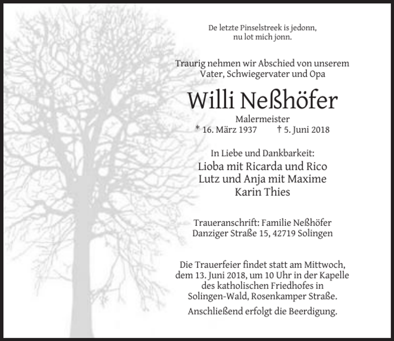 <p>De letzte Pinselstreek is jedonn,<br />nu lot mich jonn.</p><p>Traurig nehmen wir Abschied von unserem<br />Vater, Schwiegervater und Opa</p><p>Willi Neßhöfer<br />Malermeister<br />* 16. März 1937<br />† 5. Juni 2018<br />In Liebe und Dankbarkeit:</p><p>Lioba mit Ricarda und Rico<br />Lutz und Anja mit Maxime<br />Karin Thies<br />Traueranschrift: Familie Neßhöfer<br />Danziger Straße 15, 42719 Solingen</p><p>Die Trauerfeier findet statt am Mittwoch,<br />dem 13. Juni 2018, um 10 Uhr in der Kapelle<br />des katholischen Friedhofes in<br />Solingen-Wald, Rosenkamper Straße.<br />Anschließend erfolgt die Beerdigung.</p>