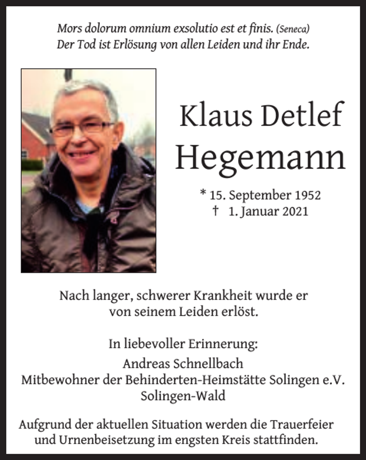 <p>Mors dolorum omnium exsolutio est et ﬁnis. (Seneca)<br />Der Tod ist Erlösung von allen Leiden und ihr Ende.</p><p>Klaus Detlef</p><p>Hegemann<br />* 15. September 1952<br />† 1. Januar 2021</p><p>Nach langer, schwerer Krankheit wurde er<br />von seinem Leiden erlöst.<br />In liebevoller Erinnerung:<br />Andreas Schnellbach<br />Mitbewohner der Behinderten-Heimstätte Solingen e.V.<br />Solingen-Wald<br />Aufgrund der aktuellen Situation werden die Trauerfeier<br />und Urnenbeisetzung im engsten Kreis stattfinden.</p>