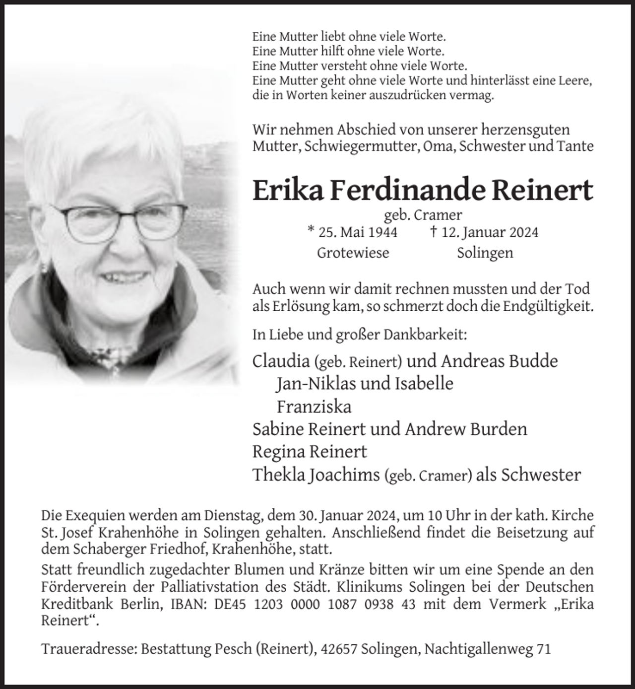 <p>Eine Mutter liebt ohne viele Worte.<br />Eine Mutter hilft ohne viele Worte.<br />Eine Mutter versteht ohne viele Worte.<br />Eine Mutter geht ohne viele Worte und hinterlässt eine Leere,<br />die in Worten keiner auszudrücken vermag.</p><p>Wir nehmen Abschied von unserer herzensguten<br />Mutter, Schwiegermutter, Oma, Schwester und Tante</p><p>Erika Ferdinande Reinert<br />geb. Cramer<br />* 25. Mai 1944<br />† 12. Januar 2024<br />Grotewiese<br />Solingen<br />Auch wenn wir damit rechnen mussten und der Tod<br />als Erlösung kam, so schmerzt doch die Endgültigkeit.<br />In Liebe und großer Dankbarkeit:</p><p>Claudia (geb. Reinert) und Andreas Budde<br />Jan-Niklas und Isabelle<br />Franziska<br />Sabine Reinert und Andrew Burden<br />Regina Reinert<br />Thekla Joachims (geb. Cramer) als Schwester<br />Die Exequien werden am Dienstag, dem 30. Januar 2024, um 10 Uhr in der kath. Kirche<br />St. Josef Krahenhöhe in Solingen gehalten. Anschließend findet die Beisetzung auf<br />dem Schaberger Friedhof, Krahenhöhe, statt.<br />Statt freundlich zugedachter Blumen und Kränze bitten wir um eine Spende an den<br />Förderverein der Palliativstation des Städt. Klinikums Solingen bei der Deutschen<br />Kreditbank Berlin, IBAN: DE45 1203 0000 1087 0938 43 mit dem Vermerk „Erika<br />Reinert“.<br />Traueradresse: Bestattung Pesch (Reinert), 42657 Solingen, Nachtigallenweg 71</p>