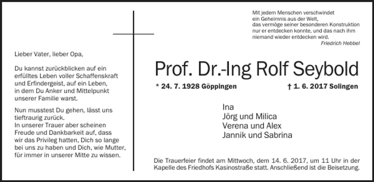 <p>Mit jedem Menschen verschwindet<br />ein Geheimnis aus der Welt,<br />das vermöge seiner besonderen Konstruktion<br />nur er entdecken konnte, und das nach ihm<br />niemand wieder entdecken wird.<br />Friedrich Hebbel</p><p>Lieber Vater, lieber Opa,<br />Du kannst zurückblicken auf ein<br />erfülltes Leben voller Schaffenskraft<br />und Erfindergeist, auf ein Leben,<br />in dem Du Anker und Mittelpunkt<br />unserer Familie warst.<br />Nun musstest Du gehen, lässt uns<br />tieftraurig zurück.<br />In unserer Trauer aber scheinen<br />Freude und Dankbarkeit auf, dass<br />wir das Privileg hatten, Dich so lange<br />bei uns zu haben und Dich, wie Mutter,<br />für immer in unserer Mitte zu wissen.</p><p>Prof. Dr.-Ing Rolf Seybold<br />* 24. 7. 1928 Göppingen</p><p>† 1. 6. 2017 Solingen</p><p>Ina<br />Jörg und Milica<br />Verena und Alex<br />Jannik und Sabrina<br />Die Trauerfeier findet am Mittwoch, dem 14. 6. 2017, um 11 Uhr in der<br />Kapelle des Friedhofs Kasinostraße statt. Anschließend ist die Beisetzung.</p>