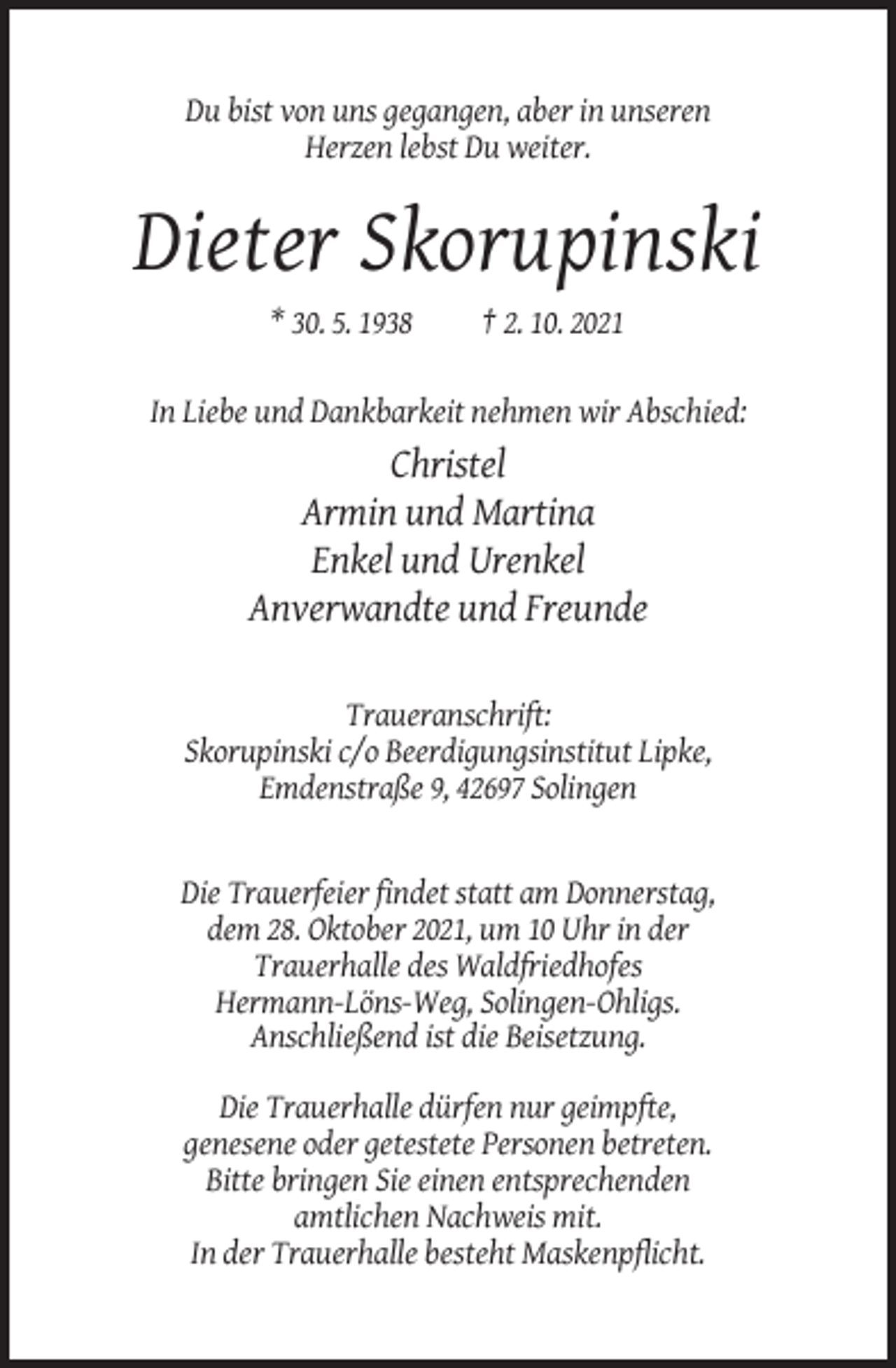 <p>Du bist von uns gegangen, aber in unseren<br />Herzen lebst Du weiter.</p><p>Dieter Skorupinski<br />* 30. 5. 1938</p><p>† 2. 10. 2021</p><p>In Liebe und Dankbarkeit nehmen wir Abschied:</p><p>Christel<br />Armin und Martina<br />Enkel und Urenkel<br />Anverwandte und Freunde<br />Traueranschrift:<br />Skorupinski c/o Beerdigungsinstitut Lipke,<br />Emdenstraße 9, 42697 Solingen</p><p>Die Trauerfeier findet statt am Donnerstag,<br />dem 28. Oktober 2021, um 10 Uhr in der<br />Trauerhalle des Waldfriedhofes<br />Hermann-Löns-Weg, Solingen-Ohligs.<br />Anschließend ist die Beisetzung.<br />Die Trauerhalle dürfen nur geimpfte,<br />genesene oder getestete Personen betreten.<br />Bitte bringen Sie einen entsprechenden<br />amtlichen Nachweis mit.<br />In der Trauerhalle besteht Maskenpflicht.</p>