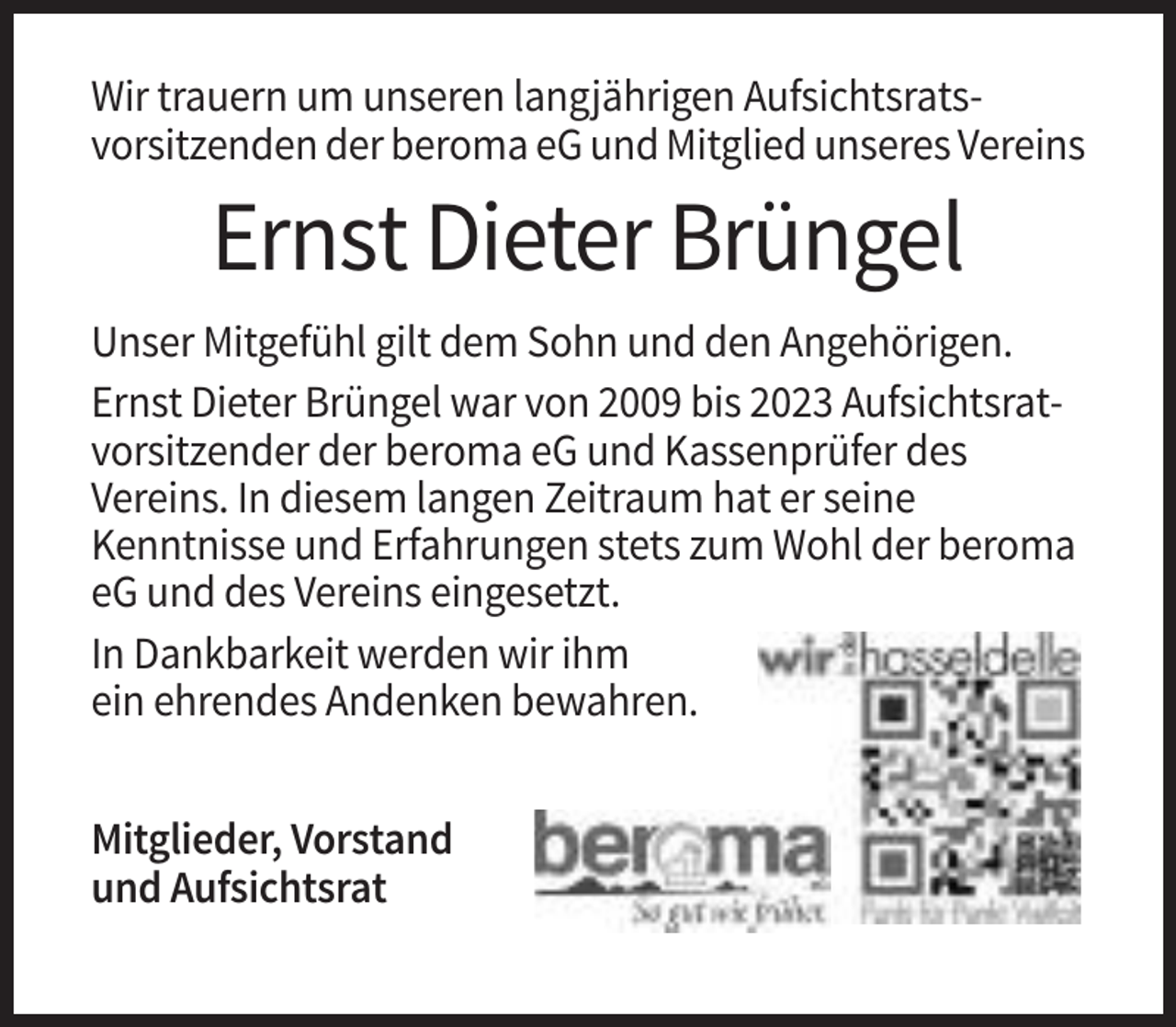<p>Wir trauern um unseren langjährigen Aufsichtsratsvorsitzenden der beroma eG und Mitglied unseres Vereins</p><p>Ernst Dieter Brüngel<br />Unser Mitgefühl gilt dem Sohn und den Angehörigen.<br />Ernst Dieter Brüngel war von 2009 bis 2023 Aufsichtsratvorsitzender der beroma eG und Kassenprüfer des<br />Vereins. In diesem langen Zeitraum hat er seine<br />Kenntnisse und Erfahrungen stets zum Wohl der beroma<br />eG und des Vereins eingesetzt.<br />In Dankbarkeit werden wir ihm<br />ein ehrendes Andenken bewahren.<br />Mitglieder, Vorstand<br />und Aufsichtsrat</p>