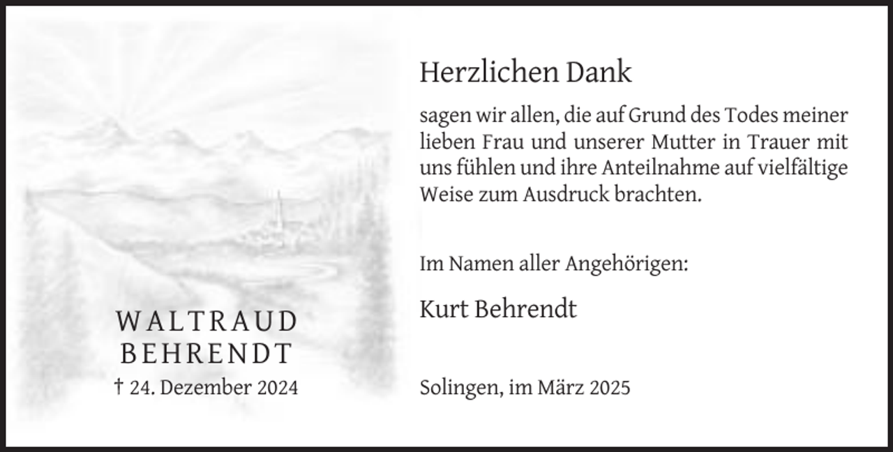 <p>Herzlichen Dank<br />sagen wir allen, die auf Grund des Todes meiner<br />lieben Frau und unserer Mutter in Trauer mit<br />uns fühlen und ihre Anteilnahme auf vielfältige<br />Weise zum Ausdruck brachten.</p><p>Im Namen aller Angehörigen:</p><p>Kurt Behrendt</p><p>WALTRAUD<br />BEHRENDT<br />† 24. Dezember 2024</p><p>Solingen, im März 2025</p>