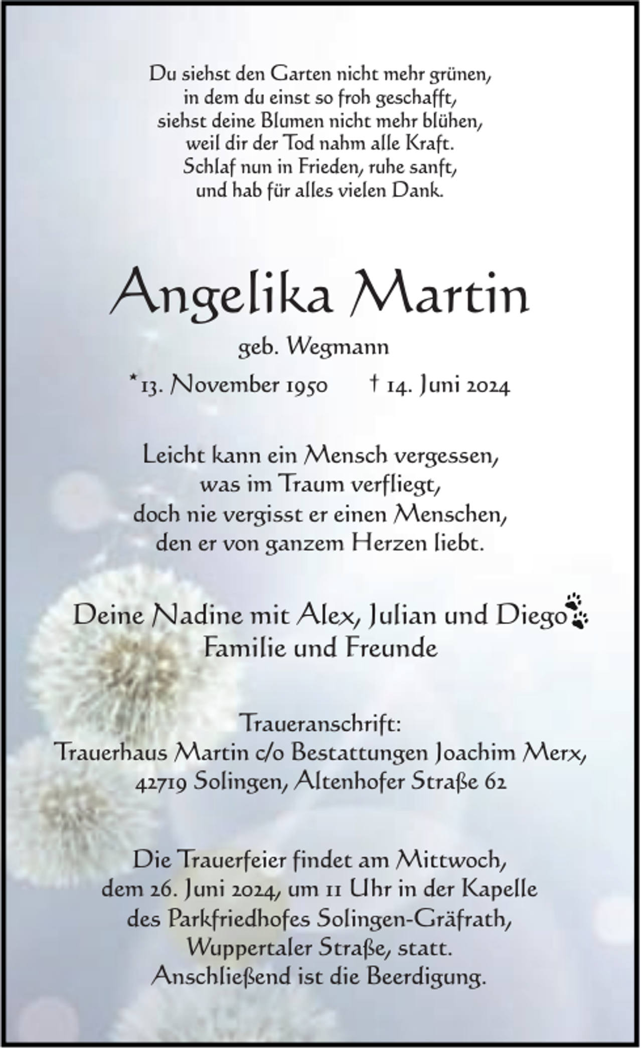 <p>Du siehst den Garten nicht mehr grünen,<br />in dem du einst so froh geschafft,<br />siehst deine Blumen nicht mehr blühen,<br />weil dir der Tod nahm alle Kraft.<br />Schlaf nun in Frieden, ruhe sanft,<br />und hab für alles vielen Dank.</p><p>Angelika Martin<br />geb. Wegmann</p><p>*13. November 1950</p><p>† 14. Juni 2024</p><p>Leicht kann ein Mensch vergessen,<br />was im Traum verfliegt,<br />doch nie vergisst er einen Menschen,<br />den er von ganzem Herzen liebt.</p><p>Deine Nadine mit Alex, Julian und Diego<br />Familie und Freunde<br />Traueranschrift:<br />Trauerhaus Martin c/o Bestattungen Joachim Merx,<br />42719 Solingen, Altenhofer Straße 62<br />Die Trauerfeier findet am Mittwoch,<br />dem 26. Juni 2024, um 11 Uhr in der Kapelle<br />des Parkfriedhofes Solingen-Gräfrath,<br />Wuppertaler Straße, statt.<br />Anschließend ist die Beerdigung.</p>