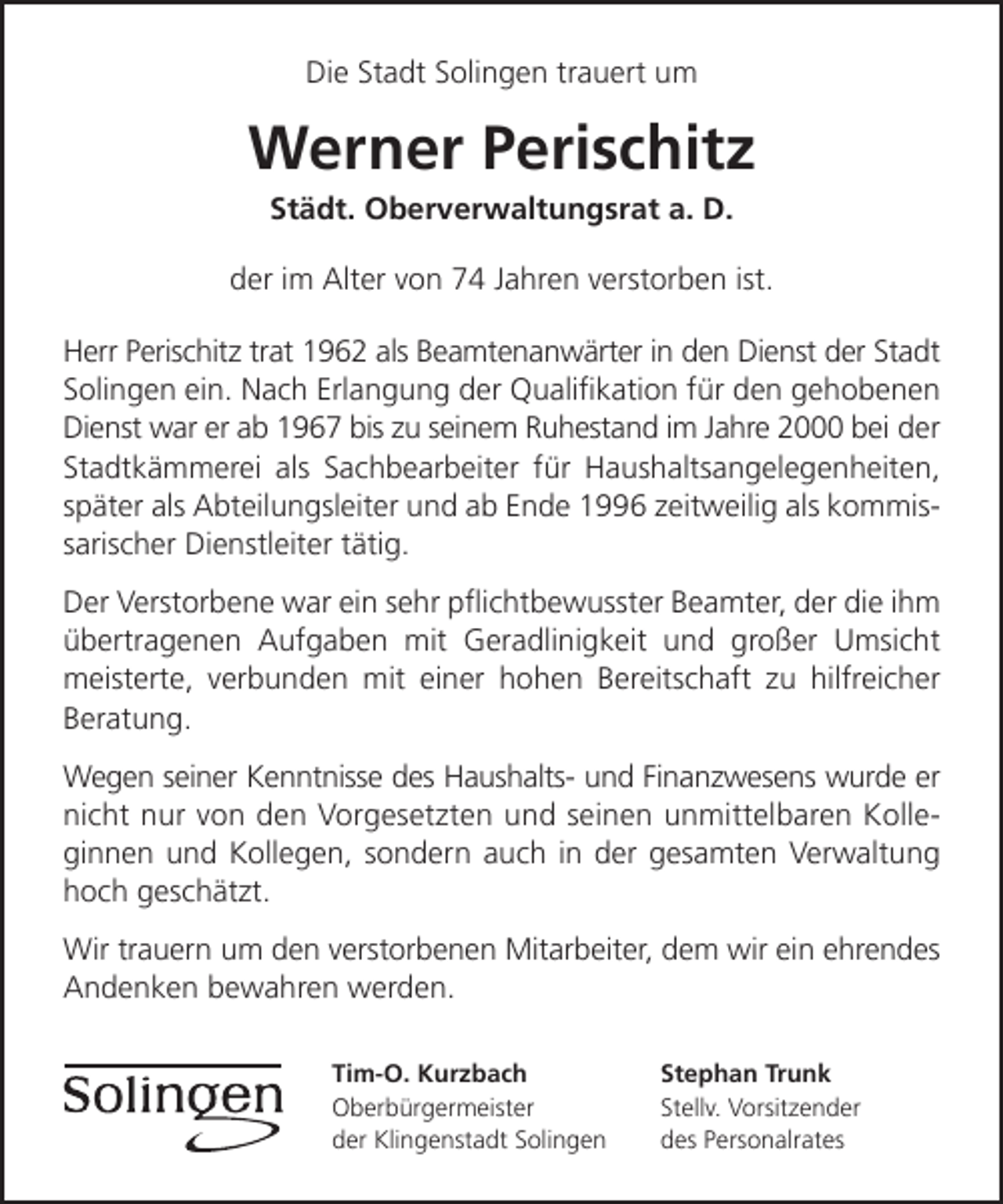 <p>Die Stadt Solingen trauert um</p><p>Werner Perischitz<br />Städt. Oberverwaltungsrat a. D.</p><p>der im Alter von 74 Jahren verstorben ist.<br />Herr Perischitz trat 1962 als Beamtenanwärter in den Dienst der Stadt<br />Solingen ein. Nach Erlangung der Qualiﬁkation für den gehobenen<br />Dienst war er ab 1967 bis zu seinem Ruhestand im Jahre 2000 bei der<br />Stadtkämmerei als Sachbearbeiter für Haushaltsangelegenheiten,<br />später als Abteilungsleiter und ab Ende 1996 zeitweilig als kommissarischer Dienstleiter tätig.<br />Der Verstorbene war ein sehr pﬂichtbewusster Beamter, der die ihm<br />übertragenen Aufgaben mit Geradlinigkeit und großer Umsicht<br />meisterte, verbunden mit einer hohen Bereitschaft zu hilfreicher<br />Beratung.<br />Wegen seiner Kenntnisse des Haushalts- und Finanzwesens wurde er<br />nicht nur von den Vorgesetzten und seinen unmittelbaren Kolleginnen und Kollegen, sondern auch in der gesamten Verwaltung<br />hoch geschätzt.<br />Wir trauern um den verstorbenen Mitarbeiter, dem wir ein ehrendes<br />Andenken bewahren werden.<br />Tim-O. Kurzbach<br />Oberbürgermeister<br />der Klingenstadt Solingen</p><p>Stephan Trunk<br />Stellv. Vorsitzender<br />des Personalrates</p>