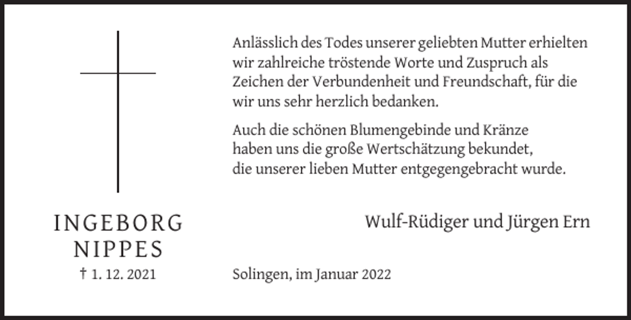 <p>Anlässlich des Todes unserer geliebten Mutter erhielten<br />wir zahlreiche tröstende Worte und Zuspruch als<br />Zeichen der Verbundenheit und Freundschaft, für die<br />wir uns sehr herzlich bedanken.<br />Auch die schönen Blumengebinde und Kränze<br />haben uns die große Wertschätzung bekundet,<br />die unserer lieben Mutter entgegengebracht wurde.</p><p>I N GEBO RG<br />NI PPE S<br />† 1. 12. 2021</p><p>Wulf-Rüdiger und Jürgen Ern<br />Solingen, im Januar 2022</p>