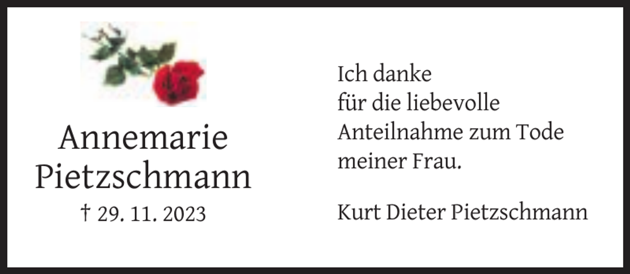 <p>Annemarie<br />Pietzschmann<br />† 29. 11. 2023</p><p>Ich danke<br />für die liebevolle<br />Anteilnahme zum Tode<br />meiner Frau.<br />Kurt Dieter Pietzschmann</p>