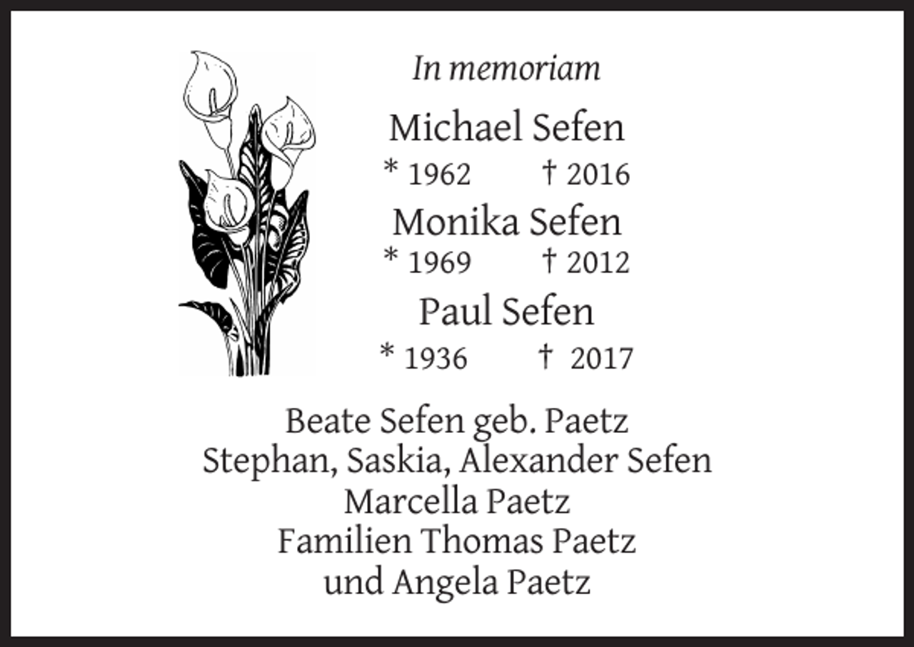 <p>In memoriam</p><p>Michael Sefen<br />* 1962</p><p>† 2016</p><p>Monika Sefen<br />* 1969</p><p>† 2012</p><p>Paul Sefen<br />* 1936</p><p>† 2017</p><p>Beate Sefen geb. Paetz<br />Stephan, Saskia, Alexander Sefen<br />Marcella Paetz<br />Familien Thomas Paetz<br />und Angela Paetz</p>