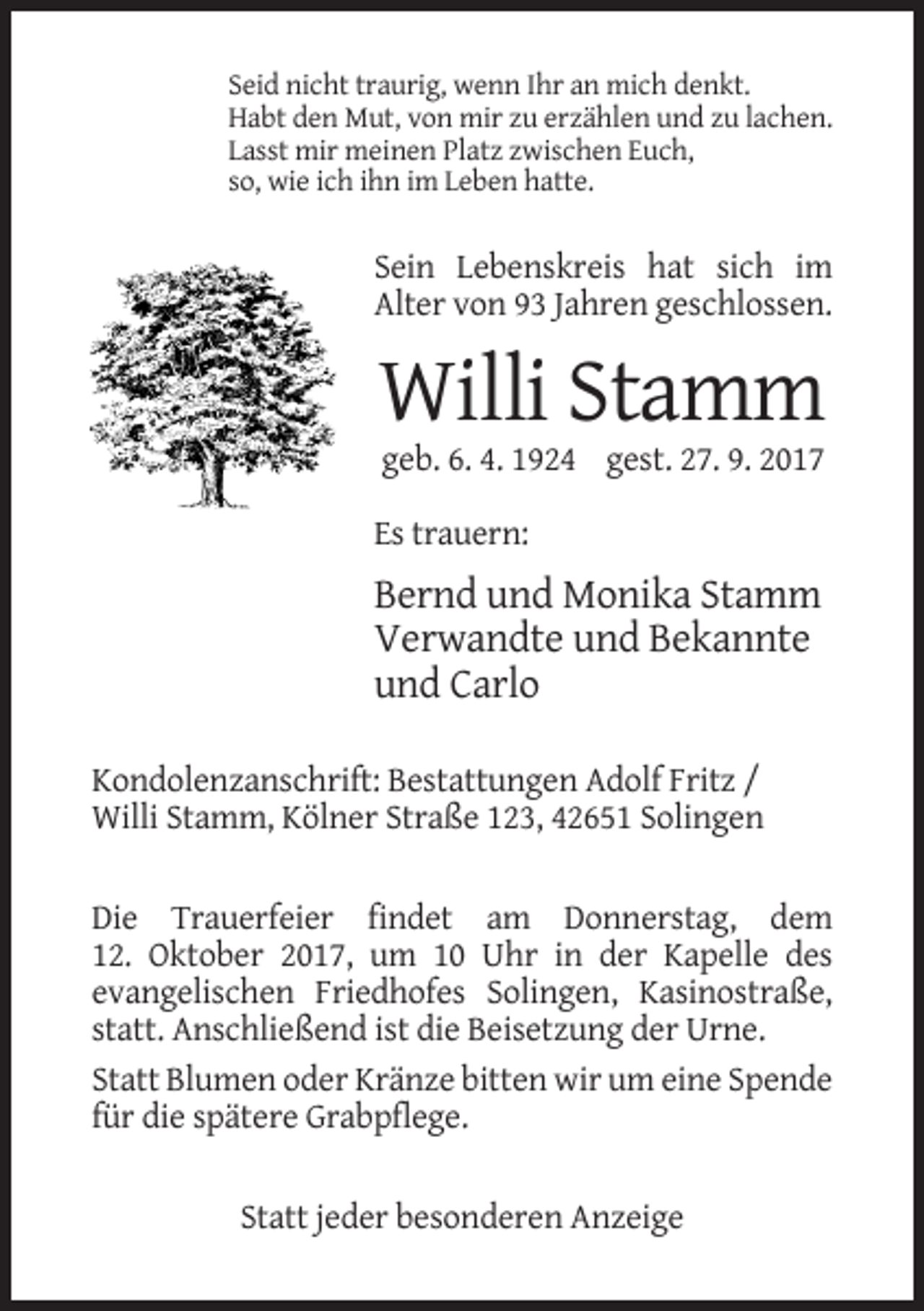 <p>Seid nicht traurig, wenn Ihr an mich denkt.<br />Habt den Mut, von mir zu erzählen und zu lachen.<br />Lasst mir meinen Platz zwischen Euch,<br />so, wie ich ihn im Leben hatte.</p><p>Sein Lebenskreis hat sich im<br />Alter von 93 Jahren geschlossen.</p><p>Willi Stamm<br />geb. 6. 4. 1924 gest. 27. 9. 2017<br />Es trauern:</p><p>Bernd und Monika Stamm<br />Verwandte und Bekannte<br />und Carlo<br />Kondolenzanschrift: Bestattungen Adolf Fritz /<br />Willi Stamm, Kölner Straße 123, 42651 Solingen<br />Die Trauerfeier findet am Donnerstag, dem<br />12. Oktober 2017, um 10 Uhr in der Kapelle des<br />evangelischen Friedhofes Solingen, Kasinostraße,<br />statt. Anschließend ist die Beisetzung der Urne.<br />Statt Blumen oder Kränze bitten wir um eine Spende<br />für die spätere Grabpflege.<br />Statt jeder besonderen Anzeige</p>